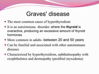 Graves' disease
 The most common cause of hyperthyrodism
 It is an autoimmune disorder. where the thyroid is
overactive, producing an excessive amount of thyroid
hormones
 More common in adults -between 20 and 50 years
 Can be familial and associated with other autoimmune
diseases
 Characterized by hyperthyroidism, ophthalmopathy with
exophthalmos and dermopathy (pretibial myxedema)
 