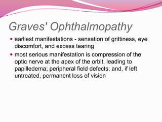 Graves' Ophthalmopathy
 earliest manifestations - sensation of grittiness, eye
discomfort, and excess tearing
 most serious manifestation is compression of the
optic nerve at the apex of the orbit, leading to
papilledema; peripheral field defects; and, if left
untreated, permanent loss of vision
 