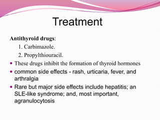 Treatment
Antithyroid drugs:
1. Carbimazole.
2. Propylthiouracil.
 These drugs inhibit the formation of thyroid hormones
 common side effects - rash, urticaria, fever, and
arthralgia
 Rare but major side effects include hepatitis; an
SLE-like syndrome; and, most important,
agranulocytosis
 