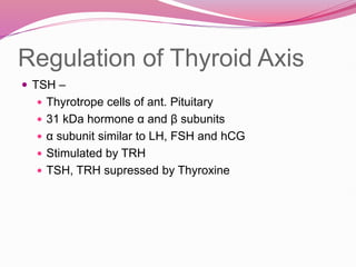 Regulation of Thyroid Axis
 TSH –
 Thyrotrope cells of ant. Pituitary
 31 kDa hormone α and β subunits
 α subunit similar to LH, FSH and hCG
 Stimulated by TRH
 TSH, TRH supressed by Thyroxine
 