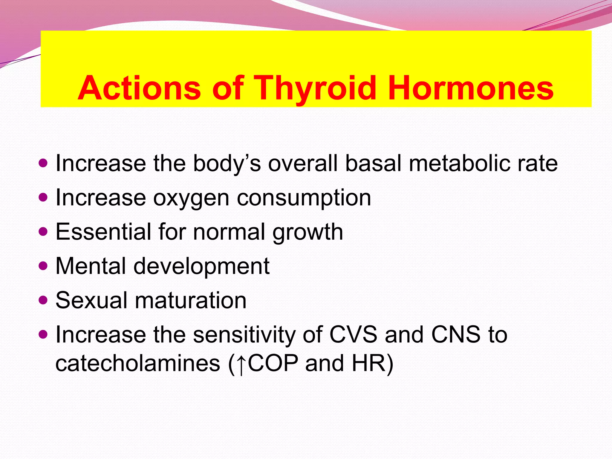 Actions of Thyroid Hormones
 Increase the body’s overall basal metabolic rate
 Increase oxygen consumption
 Essential for normal growth
 Mental development
 Sexual maturation
 Increase the sensitivity of CVS and CNS to
catecholamines (↑COP and HR)
 