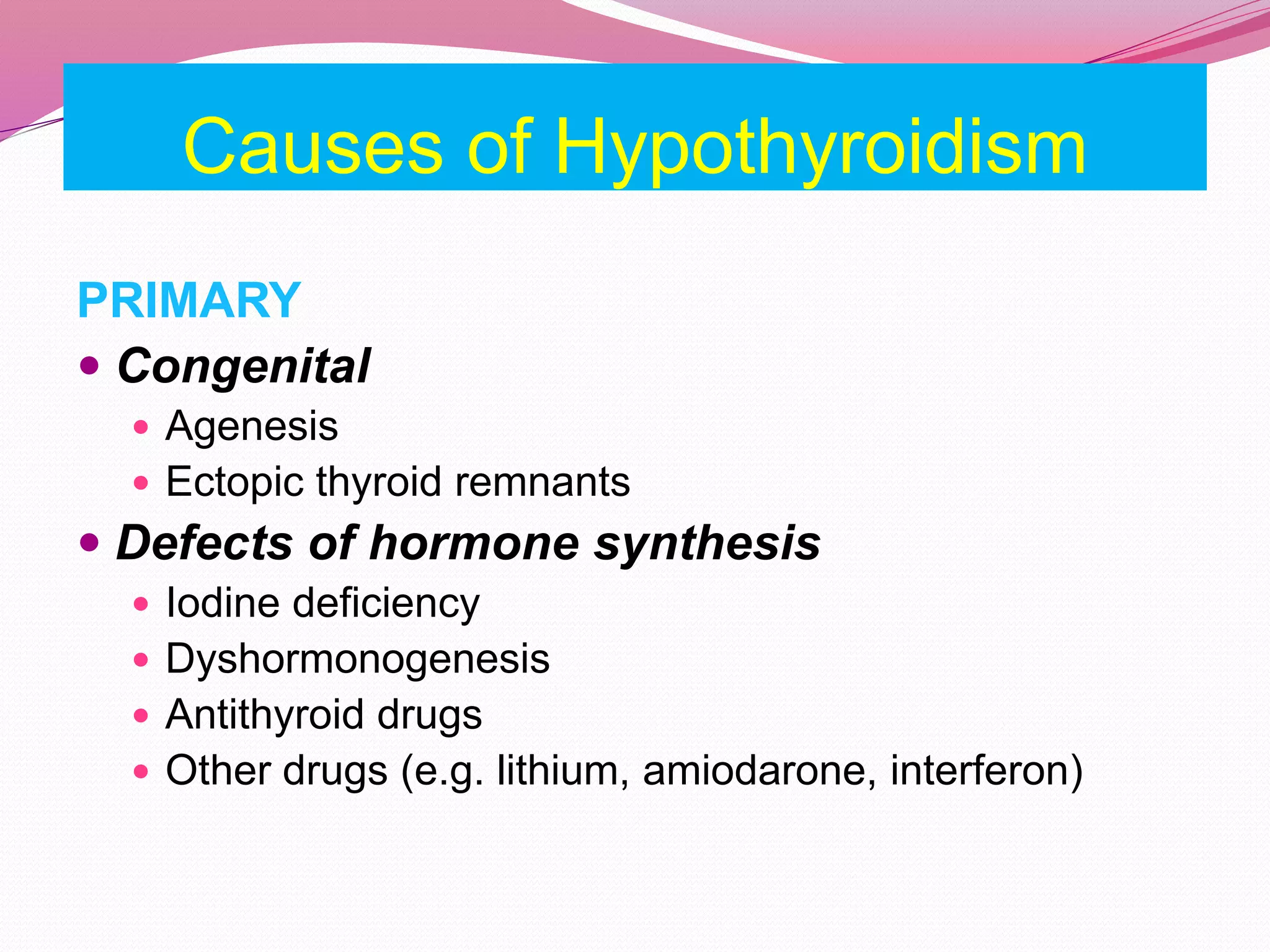 Causes of Hypothyroidism
PRIMARY
 Congenital
 Agenesis
 Ectopic thyroid remnants
 Defects of hormone synthesis
 Iodine deficiency
 Dyshormonogenesis
 Antithyroid drugs
 Other drugs (e.g. lithium, amiodarone, interferon)
 