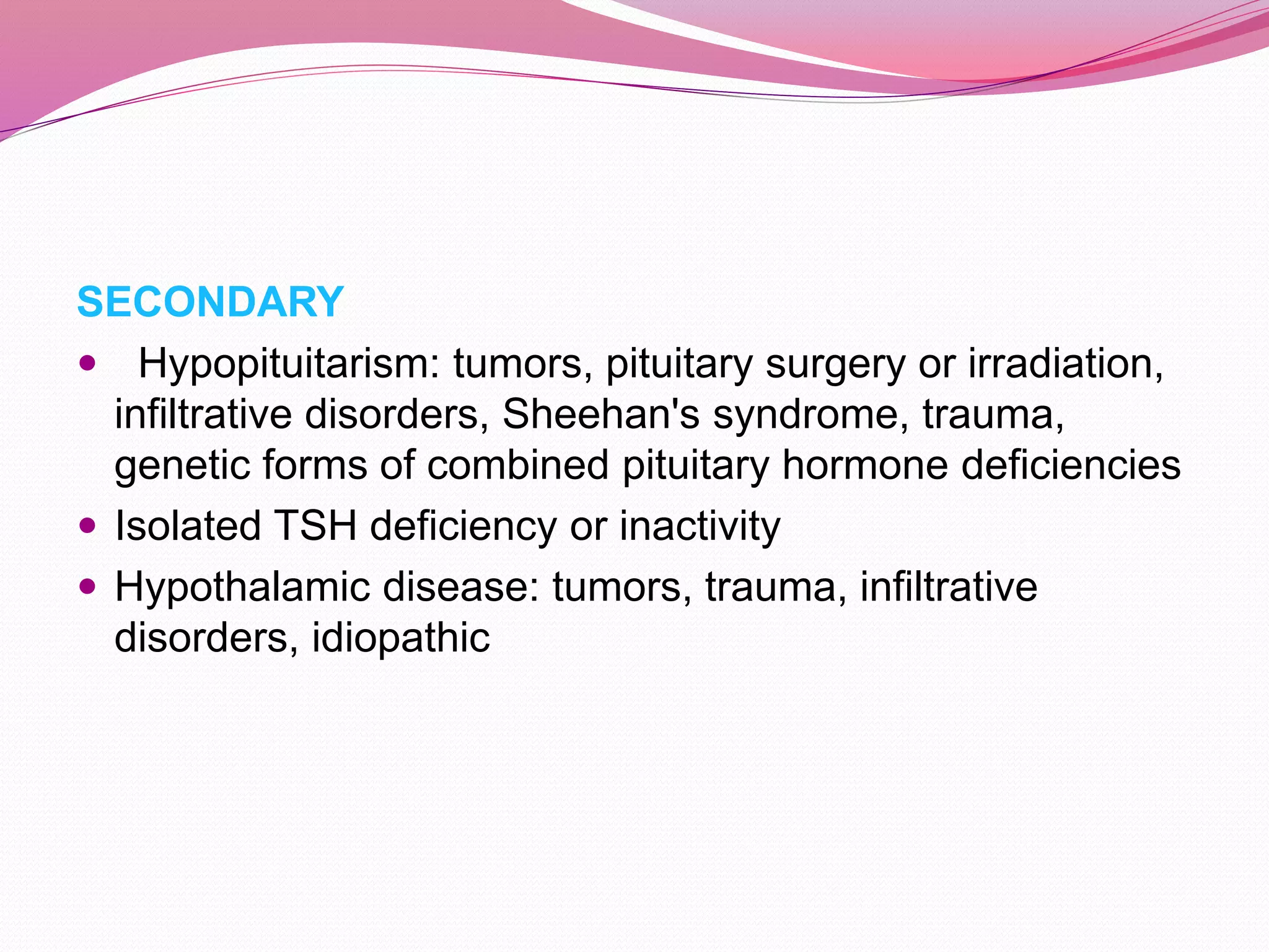 SECONDARY
 Hypopituitarism: tumors, pituitary surgery or irradiation,
infiltrative disorders, Sheehan's syndrome, trauma,
genetic forms of combined pituitary hormone deficiencies
 Isolated TSH deficiency or inactivity
 Hypothalamic disease: tumors, trauma, infiltrative
disorders, idiopathic
 