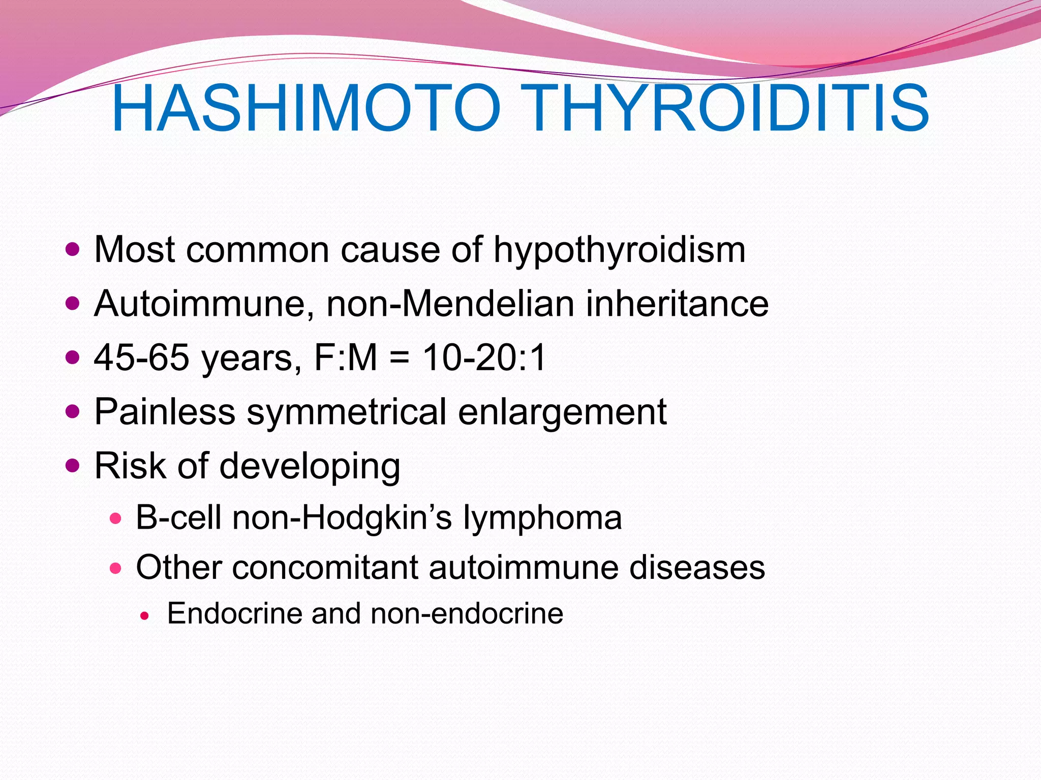 HASHIMOTO THYROIDITIS
 Most common cause of hypothyroidism
 Autoimmune, non-Mendelian inheritance
 45-65 years, F:M = 10-20:1
 Painless symmetrical enlargement
 Risk of developing
 B-cell non-Hodgkin’s lymphoma
 Other concomitant autoimmune diseases
 Endocrine and non-endocrine
 