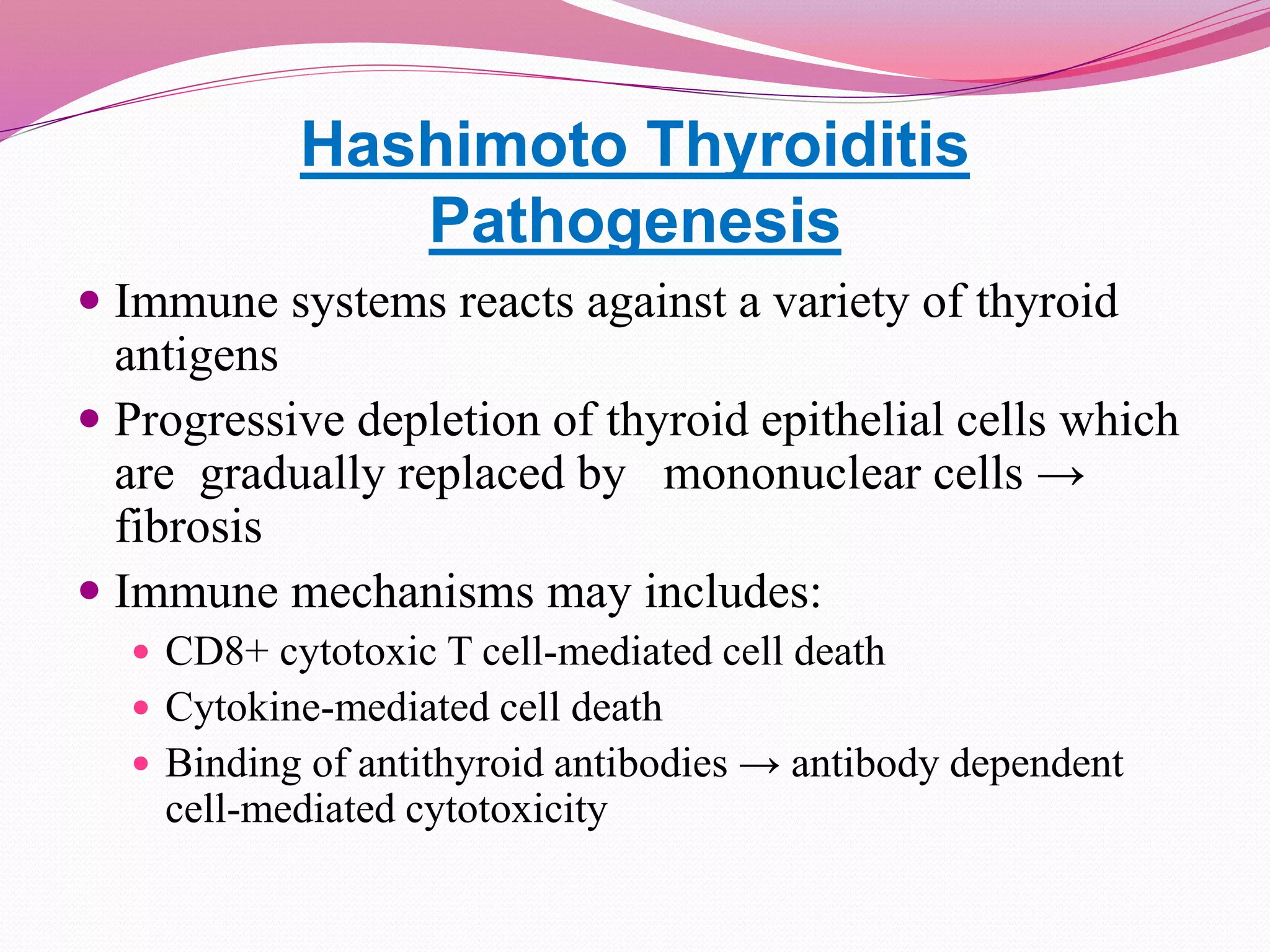Hashimoto Thyroiditis
Pathogenesis
 Immune systems reacts against a variety of thyroid
antigens
 Progressive depletion of thyroid epithelial cells which
are gradually replaced by mononuclear cells →
fibrosis
 Immune mechanisms may includes:
 CD8+ cytotoxic T cell-mediated cell death
 Cytokine-mediated cell death
 Binding of antithyroid antibodies → antibody dependent
cell-mediated cytotoxicity
 