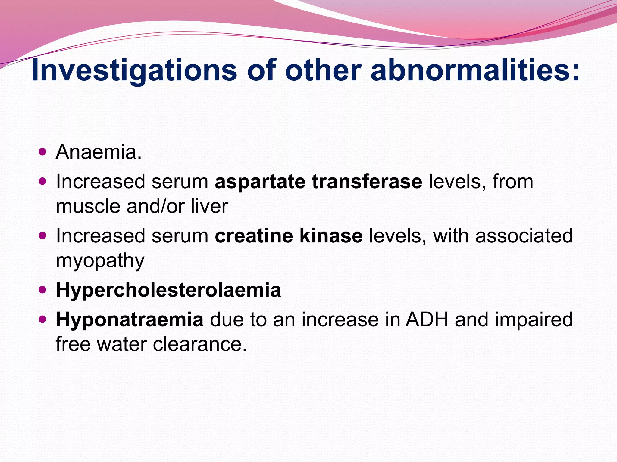 Investigations of other abnormalities:
 Anaemia.
 Increased serum aspartate transferase levels, from
muscle and/or liver
 Increased serum creatine kinase levels, with associated
myopathy
 Hypercholesterolaemia
 Hyponatraemia due to an increase in ADH and impaired
free water clearance.
 