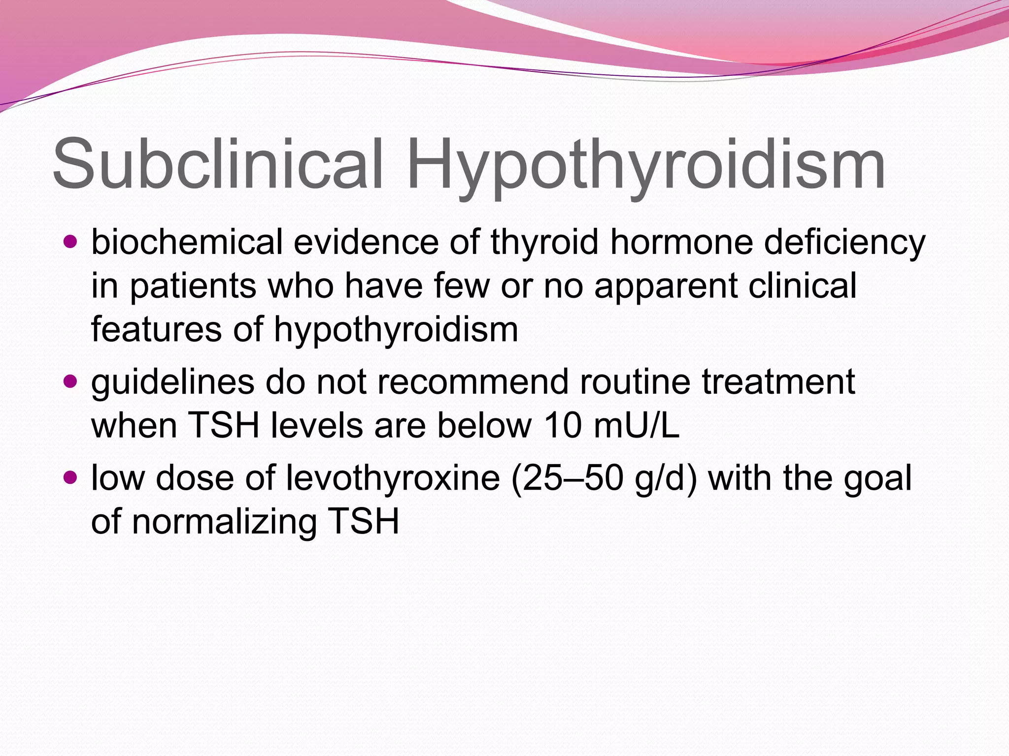 Subclinical Hypothyroidism
 biochemical evidence of thyroid hormone deficiency
in patients who have few or no apparent clinical
features of hypothyroidism
 guidelines do not recommend routine treatment
when TSH levels are below 10 mU/L
 low dose of levothyroxine (25–50 g/d) with the goal
of normalizing TSH
 