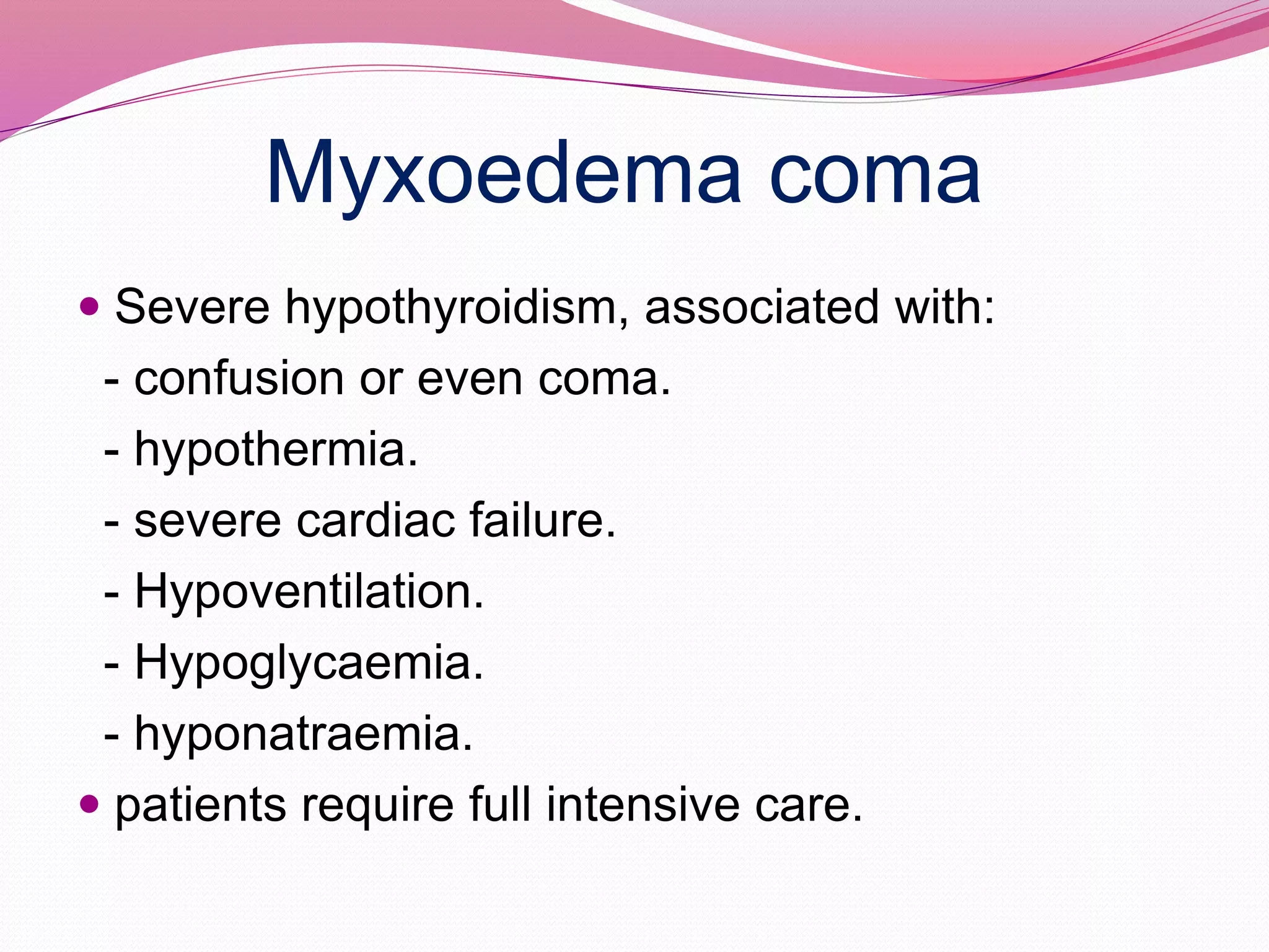 Myxoedema coma
 Severe hypothyroidism, associated with:
- confusion or even coma.
- hypothermia.
- severe cardiac failure.
- Hypoventilation.
- Hypoglycaemia.
- hyponatraemia.
 patients require full intensive care.
 