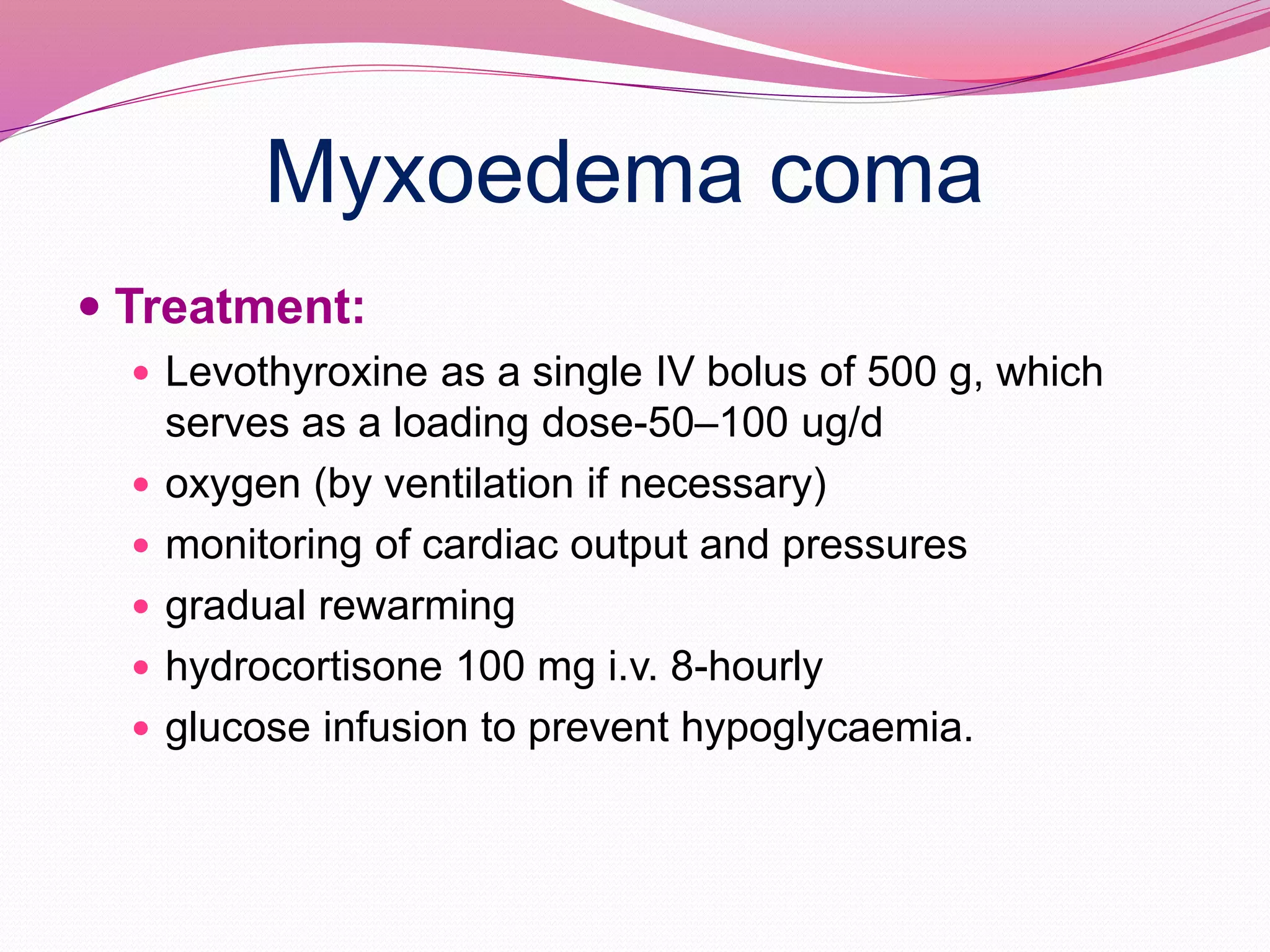 Myxoedema coma
 Treatment:
 Levothyroxine as a single IV bolus of 500 g, which
serves as a loading dose-50–100 ug/d
 oxygen (by ventilation if necessary)
 monitoring of cardiac output and pressures
 gradual rewarming
 hydrocortisone 100 mg i.v. 8-hourly
 glucose infusion to prevent hypoglycaemia.
 