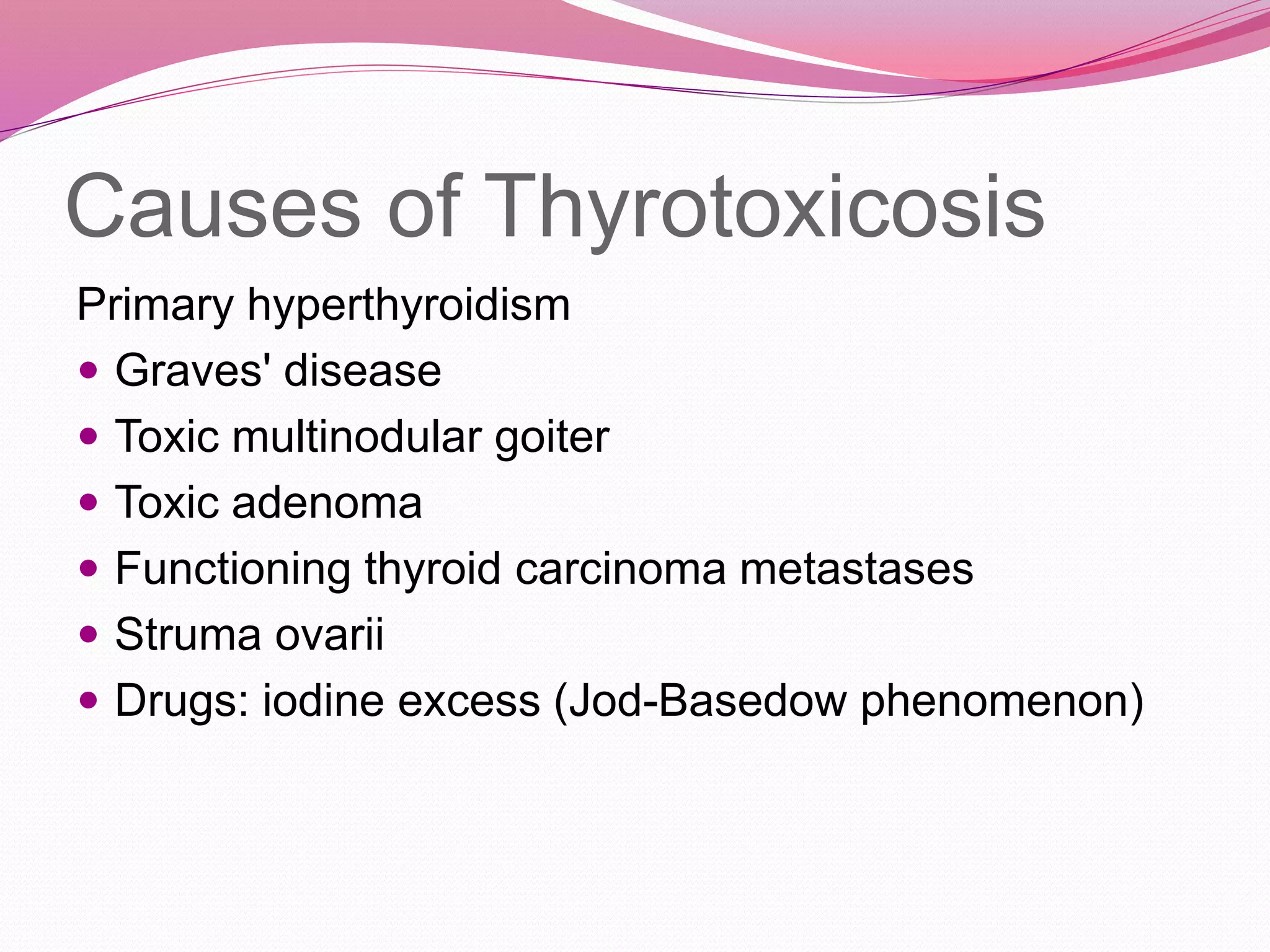Causes of Thyrotoxicosis
Primary hyperthyroidism
 Graves' disease
 Toxic multinodular goiter
 Toxic adenoma
 Functioning thyroid carcinoma metastases
 Struma ovarii
 Drugs: iodine excess (Jod-Basedow phenomenon)
 