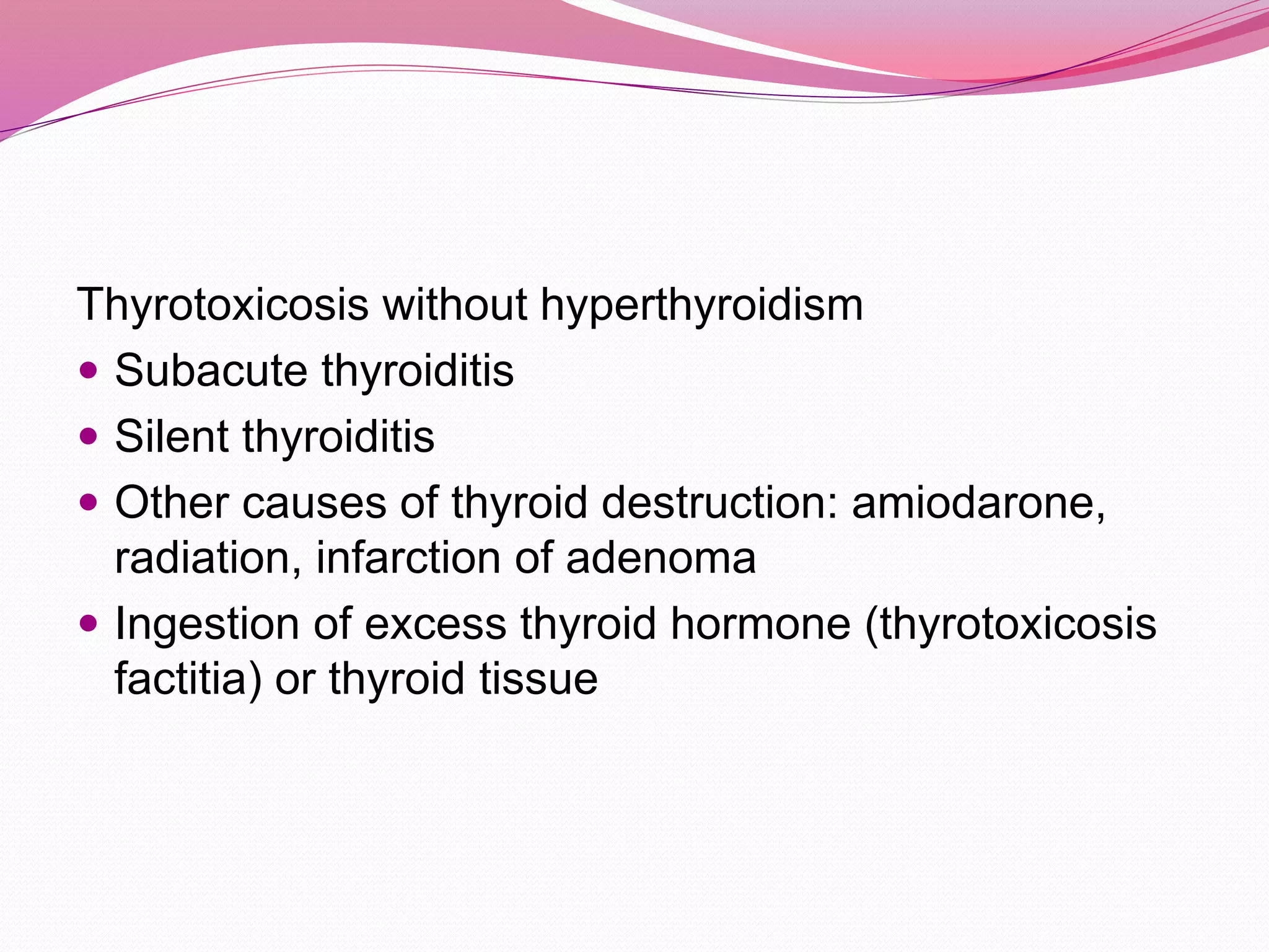 Thyrotoxicosis without hyperthyroidism
 Subacute thyroiditis
 Silent thyroiditis
 Other causes of thyroid destruction: amiodarone,
radiation, infarction of adenoma
 Ingestion of excess thyroid hormone (thyrotoxicosis
factitia) or thyroid tissue
 