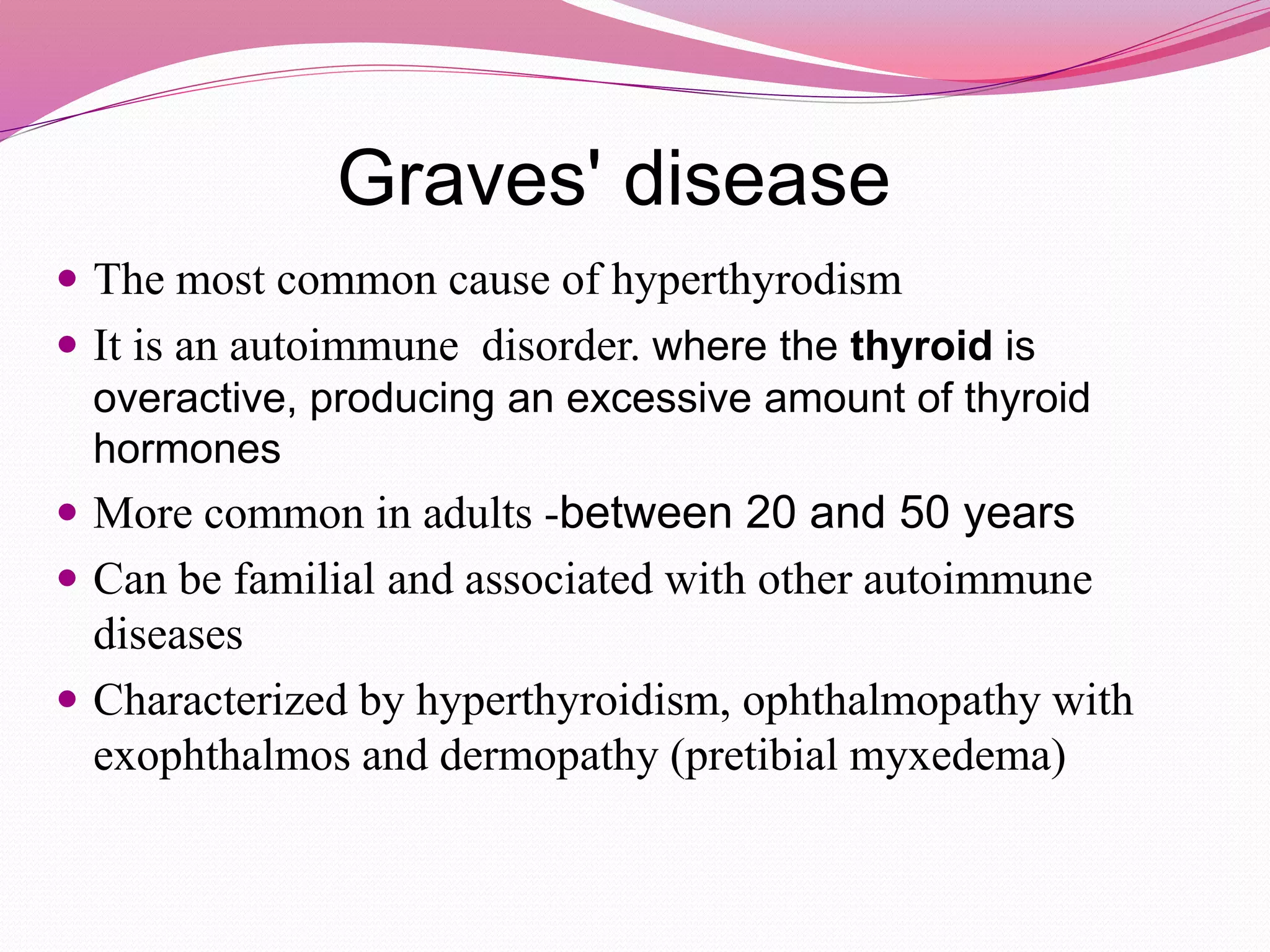 Graves' disease
 The most common cause of hyperthyrodism
 It is an autoimmune disorder. where the thyroid is
overactive, producing an excessive amount of thyroid
hormones
 More common in adults -between 20 and 50 years
 Can be familial and associated with other autoimmune
diseases
 Characterized by hyperthyroidism, ophthalmopathy with
exophthalmos and dermopathy (pretibial myxedema)
 