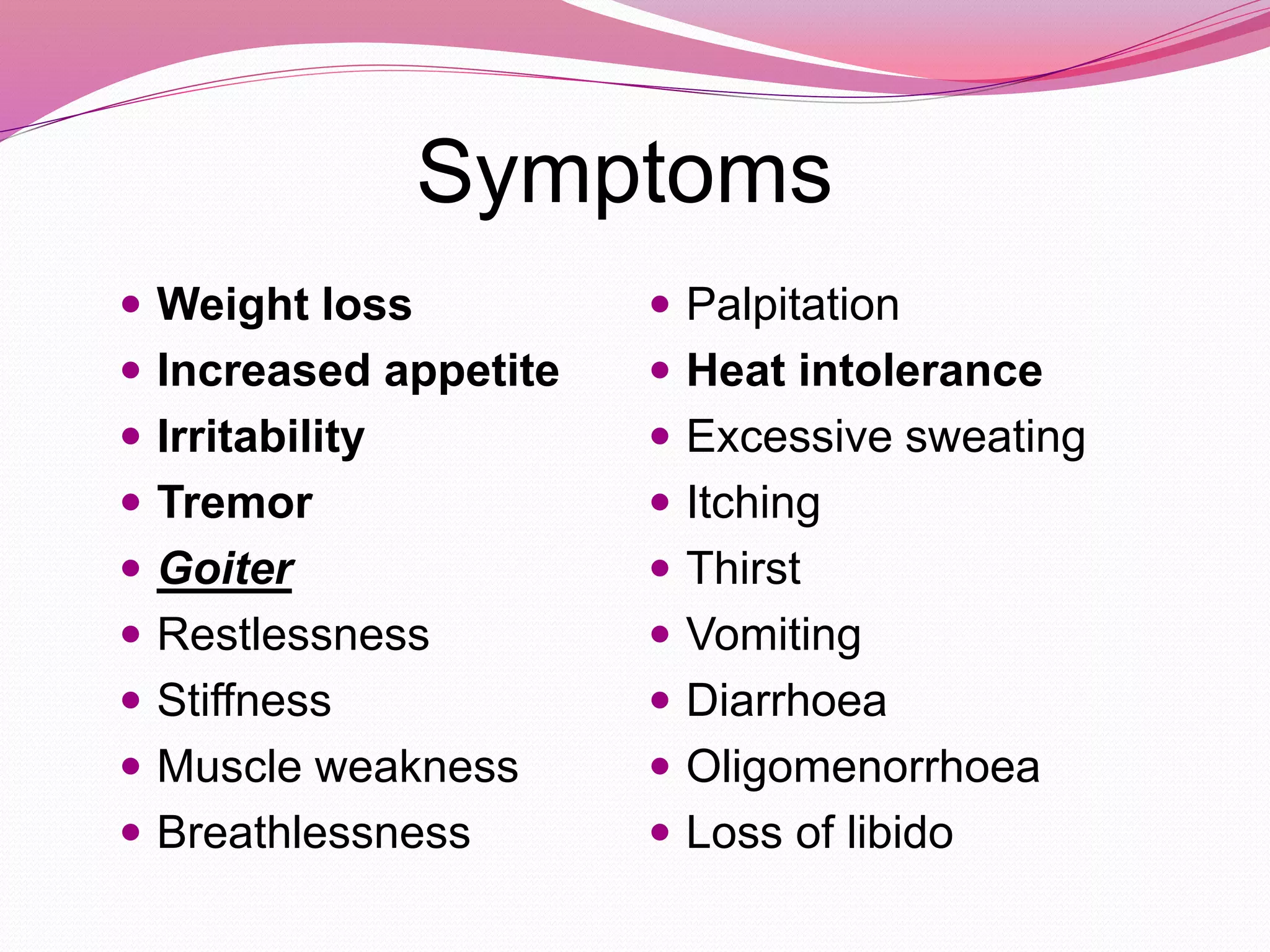Symptoms
 Weight loss
 Increased appetite
 Irritability
 Tremor
 Goiter
 Restlessness
 Stiffness
 Muscle weakness
 Breathlessness
 Palpitation
 Heat intolerance
 Excessive sweating
 Itching
 Thirst
 Vomiting
 Diarrhoea
 Oligomenorrhoea
 Loss of libido
 