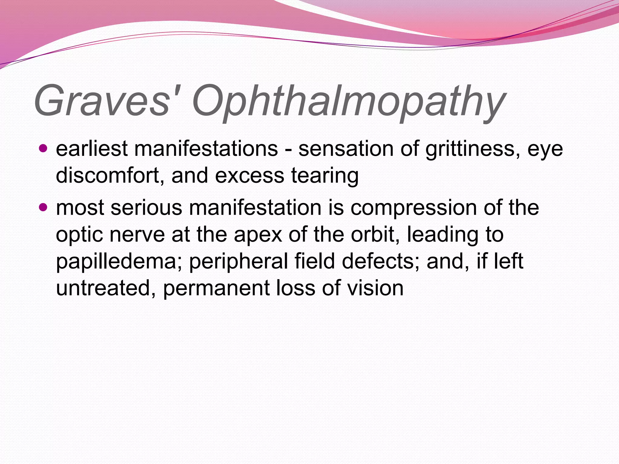 Graves' Ophthalmopathy
 earliest manifestations - sensation of grittiness, eye
discomfort, and excess tearing
 most serious manifestation is compression of the
optic nerve at the apex of the orbit, leading to
papilledema; peripheral field defects; and, if left
untreated, permanent loss of vision
 