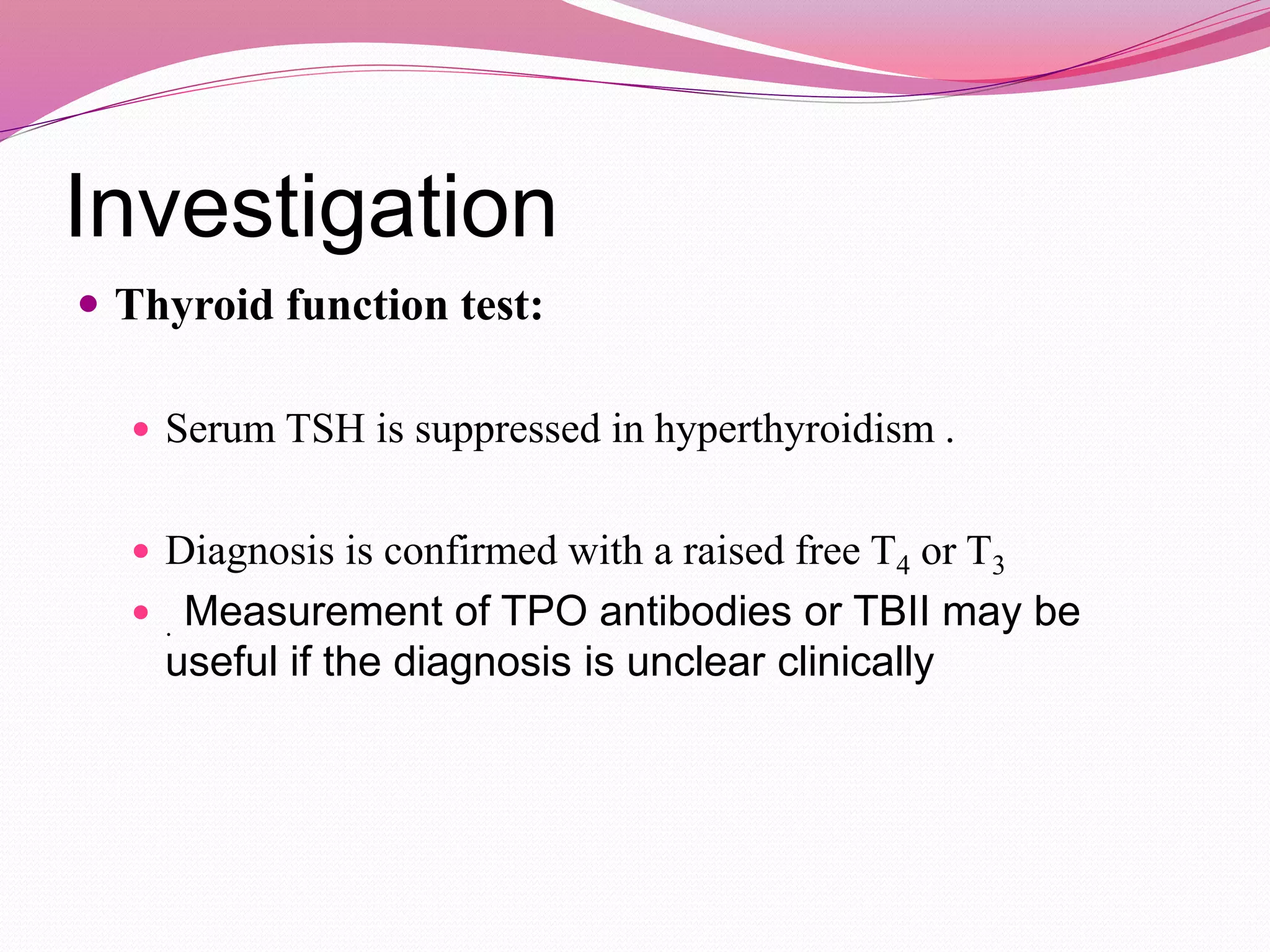 Investigation
 Thyroid function test:
 Serum TSH is suppressed in hyperthyroidism .
 Diagnosis is confirmed with a raised free T4 or T3
 . Measurement of TPO antibodies or TBII may be
useful if the diagnosis is unclear clinically
 