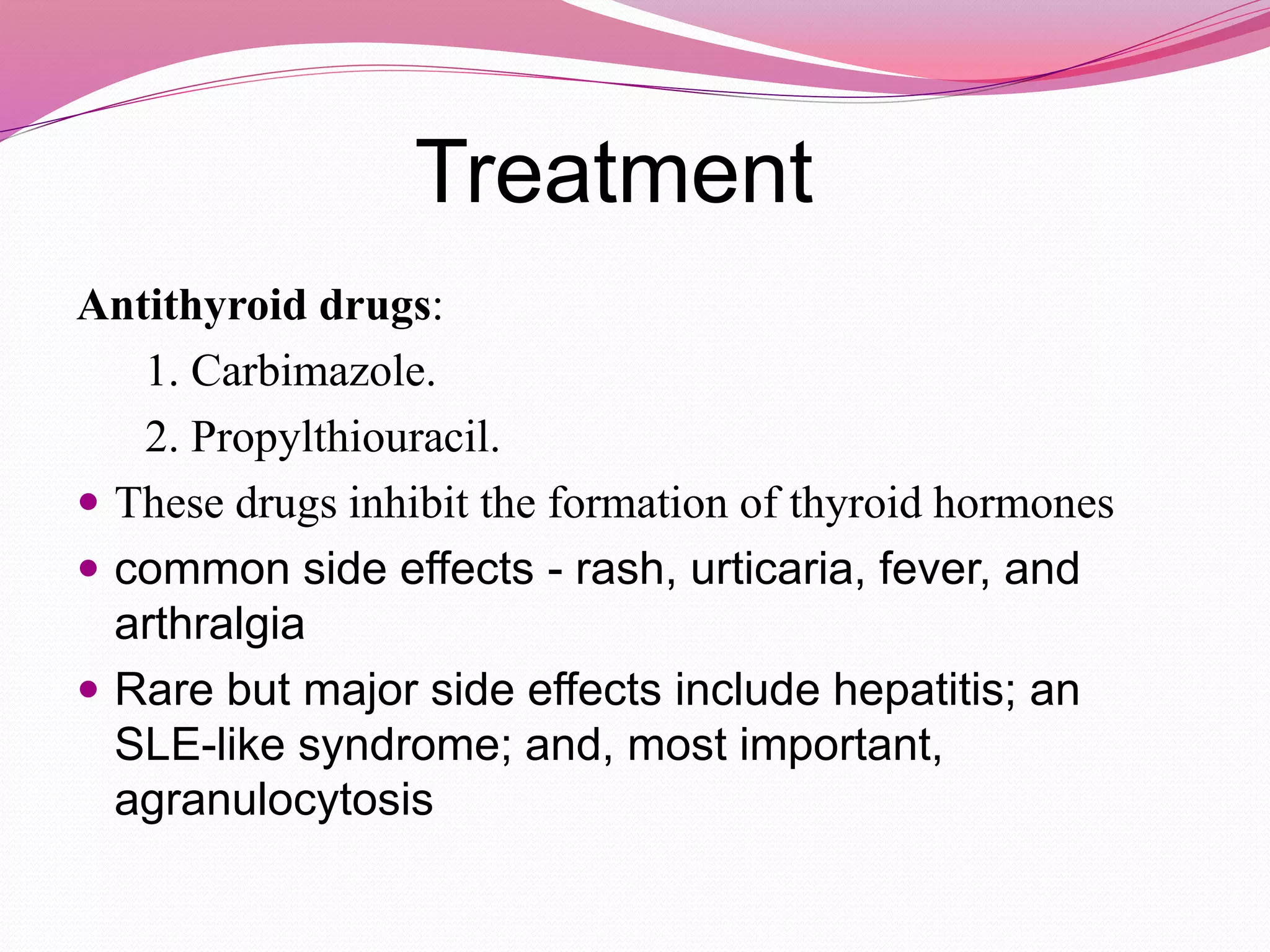 Treatment
Antithyroid drugs:
1. Carbimazole.
2. Propylthiouracil.
 These drugs inhibit the formation of thyroid hormones
 common side effects - rash, urticaria, fever, and
arthralgia
 Rare but major side effects include hepatitis; an
SLE-like syndrome; and, most important,
agranulocytosis
 