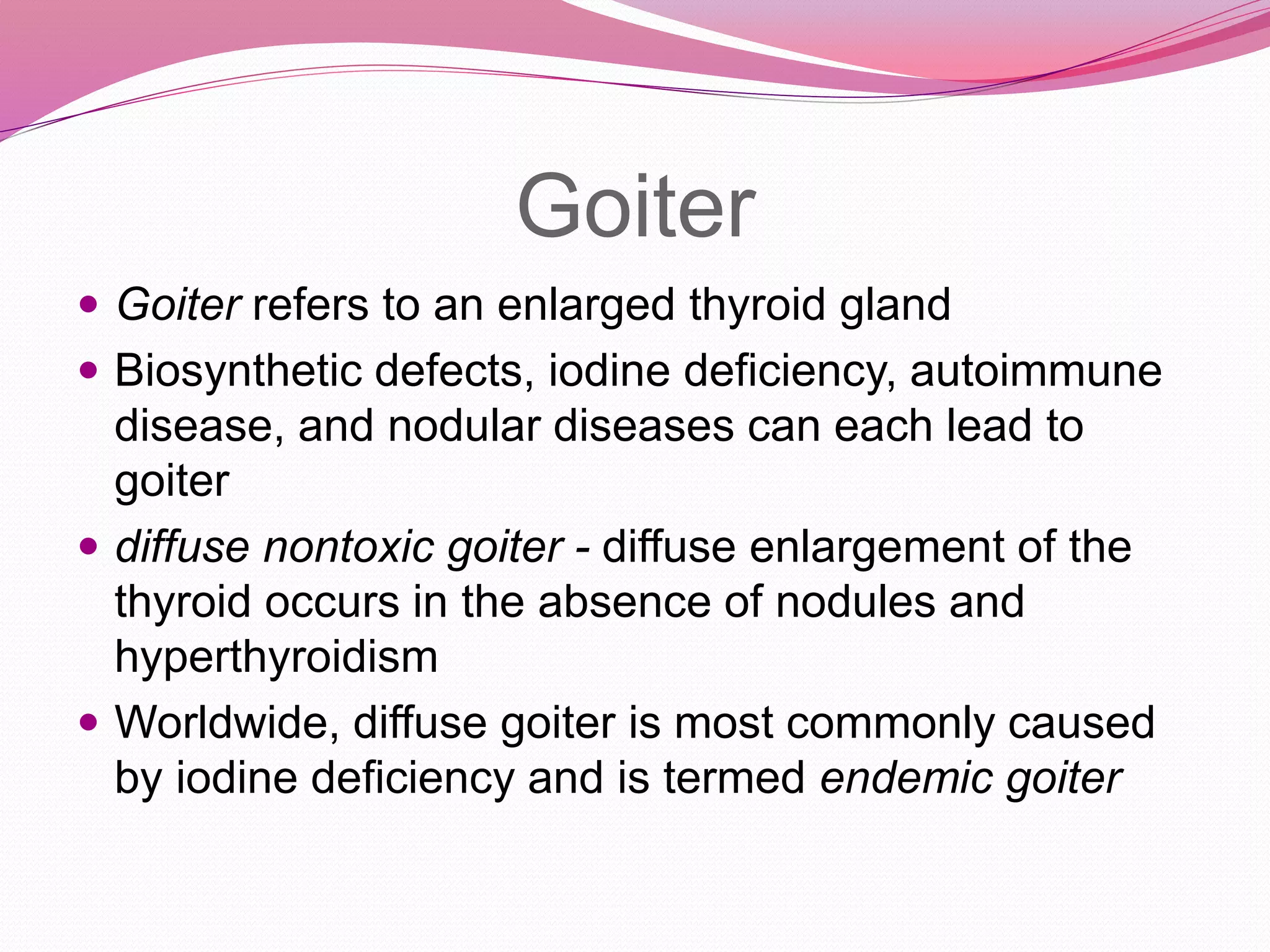 Goiter
 Goiter refers to an enlarged thyroid gland
 Biosynthetic defects, iodine deficiency, autoimmune
disease, and nodular diseases can each lead to
goiter
 diffuse nontoxic goiter - diffuse enlargement of the
thyroid occurs in the absence of nodules and
hyperthyroidism
 Worldwide, diffuse goiter is most commonly caused
by iodine deficiency and is termed endemic goiter
 