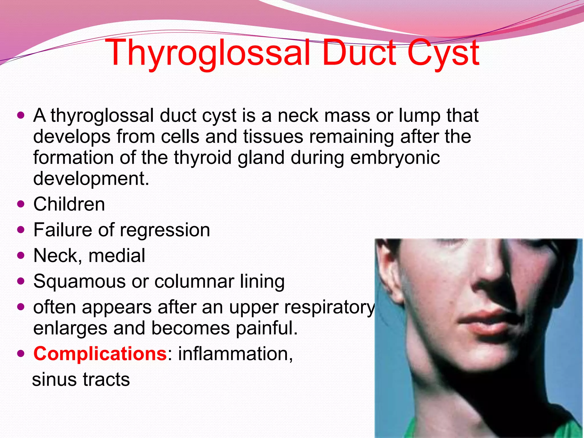 Thyroglossal Duct Cyst
 A thyroglossal duct cyst is a neck mass or lump that
develops from cells and tissues remaining after the
formation of the thyroid gland during embryonic
development.
 Children
 Failure of regression
 Neck, medial
 Squamous or columnar lining
 often appears after an upper respiratory infection when it
enlarges and becomes painful.
 Complications: inflammation,
sinus tracts
 