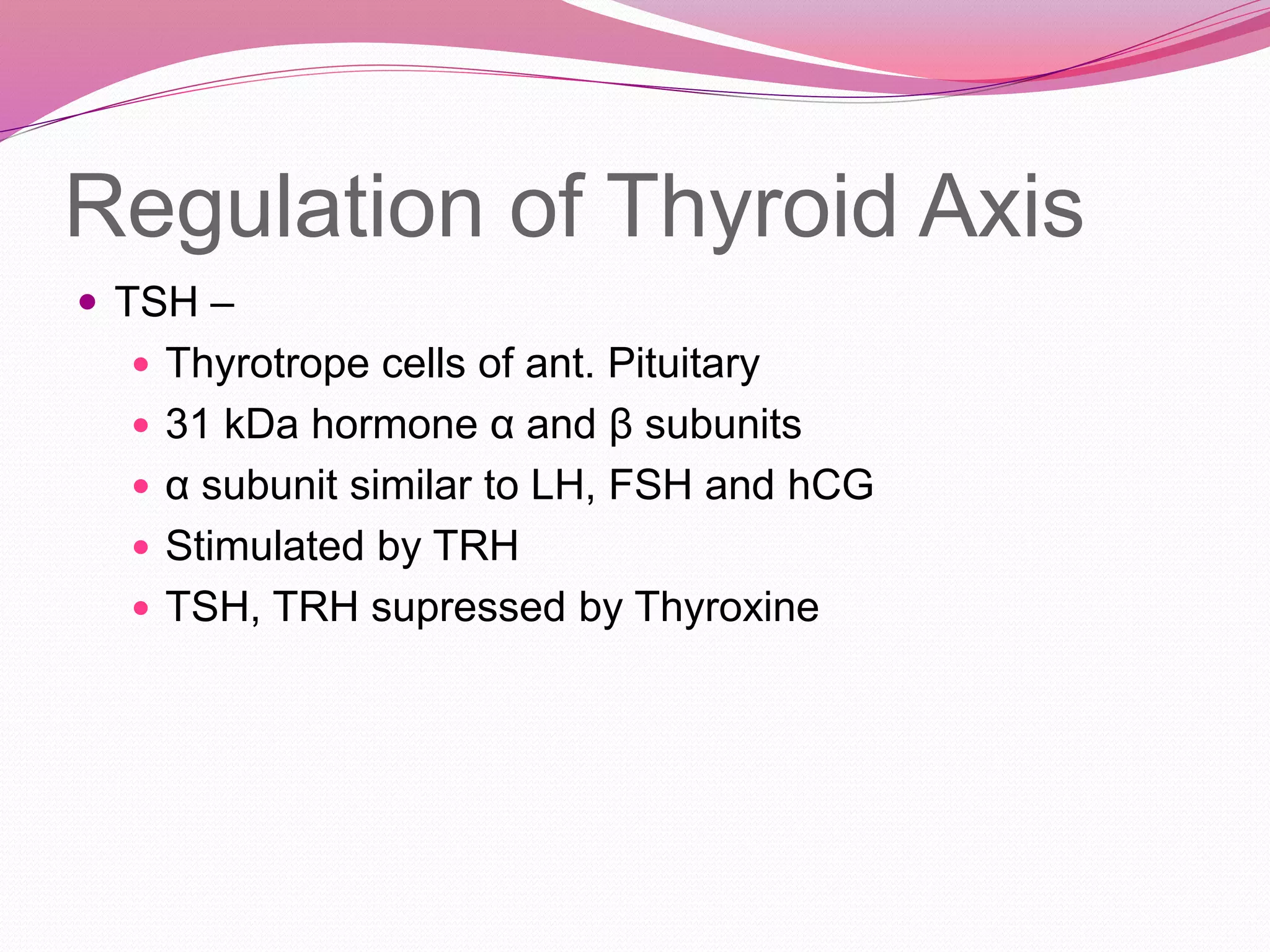Regulation of Thyroid Axis
 TSH –
 Thyrotrope cells of ant. Pituitary
 31 kDa hormone α and β subunits
 α subunit similar to LH, FSH and hCG
 Stimulated by TRH
 TSH, TRH supressed by Thyroxine
 