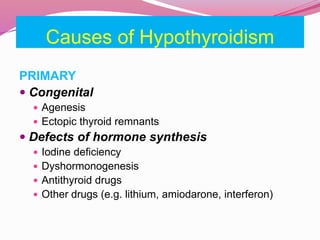 Causes of Hypothyroidism
PRIMARY
 Congenital
 Agenesis
 Ectopic thyroid remnants
 Defects of hormone synthesis
 Iodine deficiency
 Dyshormonogenesis
 Antithyroid drugs
 Other drugs (e.g. lithium, amiodarone, interferon)
 