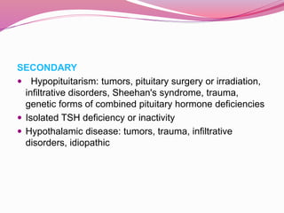 SECONDARY
 Hypopituitarism: tumors, pituitary surgery or irradiation,
infiltrative disorders, Sheehan's syndrome, trauma,
genetic forms of combined pituitary hormone deficiencies
 Isolated TSH deficiency or inactivity
 Hypothalamic disease: tumors, trauma, infiltrative
disorders, idiopathic
 