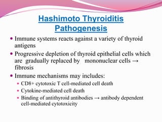 Hashimoto Thyroiditis
Pathogenesis
 Immune systems reacts against a variety of thyroid
antigens
 Progressive depletion of thyroid epithelial cells which
are gradually replaced by mononuclear cells →
fibrosis
 Immune mechanisms may includes:
 CD8+ cytotoxic T cell-mediated cell death
 Cytokine-mediated cell death
 Binding of antithyroid antibodies → antibody dependent
cell-mediated cytotoxicity
 