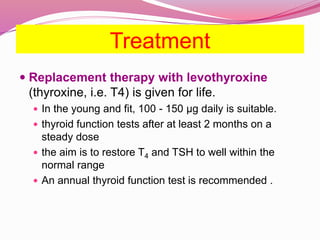 Treatment
 Replacement therapy with levothyroxine
(thyroxine, i.e. T4) is given for life.
 In the young and fit, 100 - 150 μg daily is suitable.
 thyroid function tests after at least 2 months on a
steady dose
 the aim is to restore T4 and TSH to well within the
normal range
 An annual thyroid function test is recommended .
 