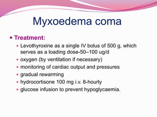 Myxoedema coma
 Treatment:
 Levothyroxine as a single IV bolus of 500 g, which
serves as a loading dose-50–100 ug/d
 oxygen (by ventilation if necessary)
 monitoring of cardiac output and pressures
 gradual rewarming
 hydrocortisone 100 mg i.v. 8-hourly
 glucose infusion to prevent hypoglycaemia.
 