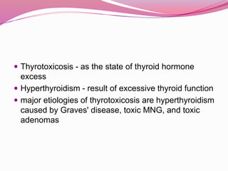  Thyrotoxicosis - as the state of thyroid hormone
excess
 Hyperthyroidism - result of excessive thyroid function
 major etiologies of thyrotoxicosis are hyperthyroidism
caused by Graves' disease, toxic MNG, and toxic
adenomas
 