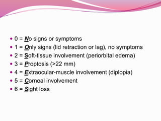 0 = No signs or symptoms
 1 = Only signs (lid retraction or lag), no symptoms
 2 = Soft-tissue involvement (periorbital edema)
 3 = Proptosis (>22 mm)
 4 = Extraocular-muscle involvement (diplopia)
 5 = Corneal involvement
 6 = Sight loss
 