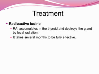 Treatment
 Radioactive iodine
 RAI accumulates in the thyroid and destroys the gland
by local radiation.
 It takes several months to be fully effective.
 