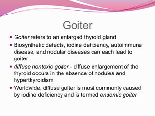 Goiter
 Goiter refers to an enlarged thyroid gland
 Biosynthetic defects, iodine deficiency, autoimmune
disease, and nodular diseases can each lead to
goiter
 diffuse nontoxic goiter - diffuse enlargement of the
thyroid occurs in the absence of nodules and
hyperthyroidism
 Worldwide, diffuse goiter is most commonly caused
by iodine deficiency and is termed endemic goiter
 