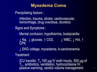 Myxedema Coma
⚫ Precipitating factors :
⚫ Infection, trauma, stroke, cardiovascular,
hemorrhage, drug overdose, diuretics
⚫ Signs and Symptoms :
⚫ Mental confusion, hypothermia, bradycardia
⚫ ↓ Na, ↓ glucose, ↑ CO2, ↓ WBC, ↓ Hct, ↑
CPK
⚫ ↓ EKG voltage, myxedema, b-carotnenemia
⚫ Treatment
⚫ ICU transfer, T3 100 µg IV sixth hourly, 500 µg of
T4 , antibiotics, ventilation, hydrocortisone IV,
passive warming, careful volume management 23
 
