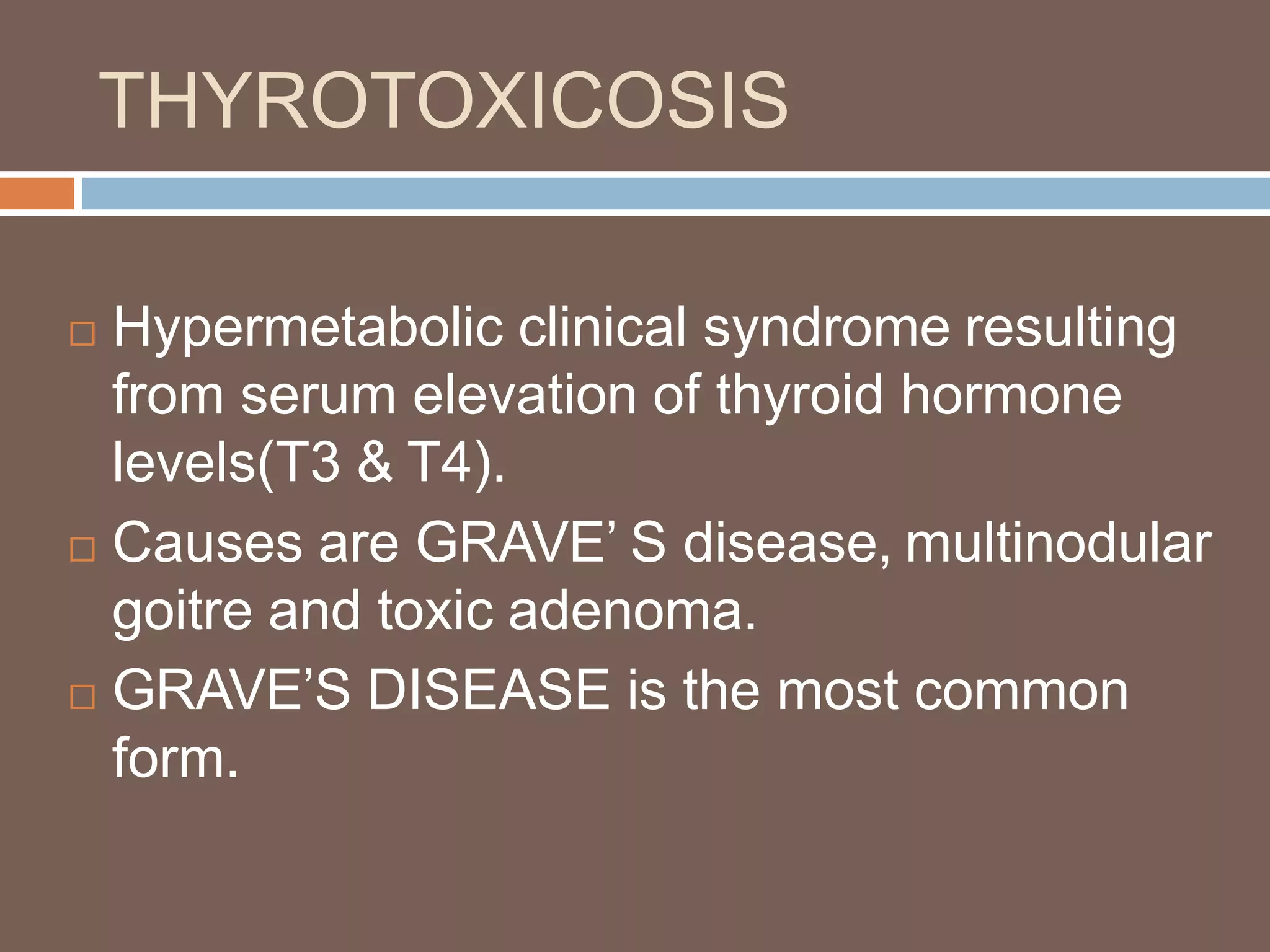 THYROTOXICOSIS
 Hypermetabolic clinical syndrome resulting
from serum elevation of thyroid hormone
levels(T3 & T4).
 Causes are GRAVE’ S disease, multinodular
goitre and toxic adenoma.
 GRAVE’S DISEASE is the most common
form.
 