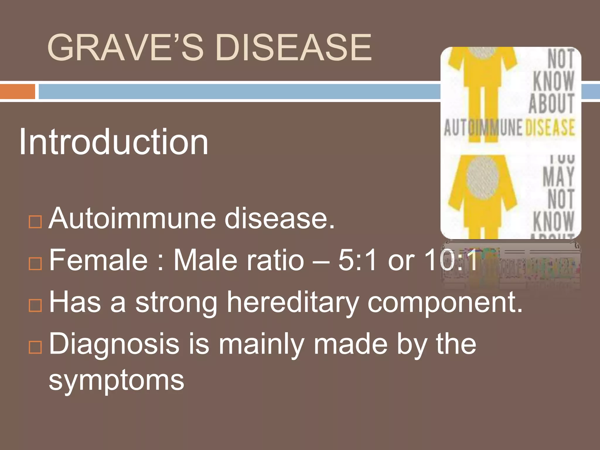 GRAVE’S DISEASE
Introduction
 Autoimmune disease.
 Female : Male ratio – 5:1 or 10:1
 Has a strong hereditary component.
 Diagnosis is mainly made by the
symptoms
 