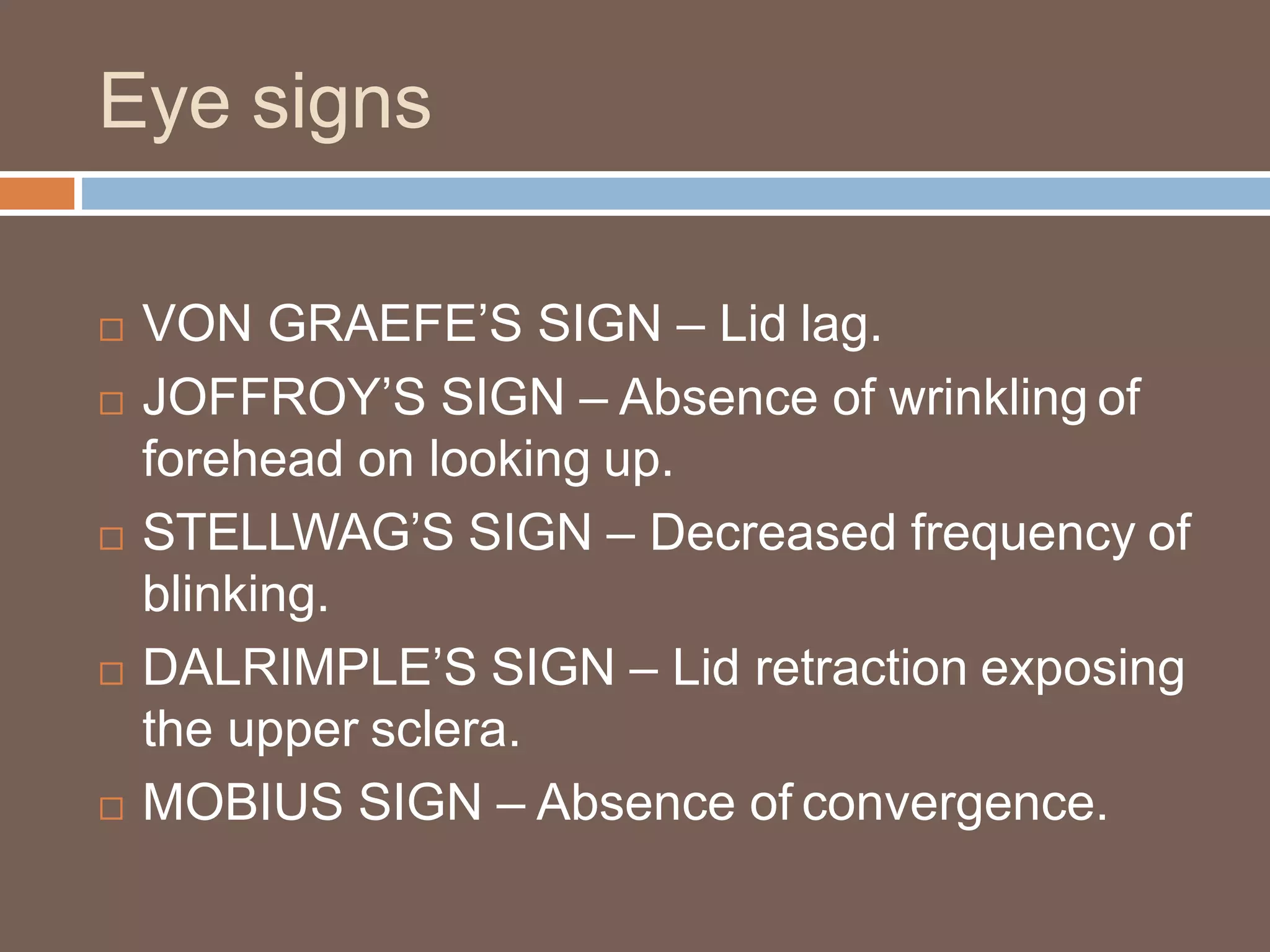 Eye signs
 VON GRAEFE’S SIGN – Lid lag.
 JOFFROY’S SIGN – Absence of wrinkling of
forehead on looking up.
 STELLWAG’S SIGN – Decreased frequency of
blinking.
 DALRIMPLE’S SIGN – Lid retraction exposing
the upper sclera.
 MOBIUS SIGN – Absence of convergence.
 