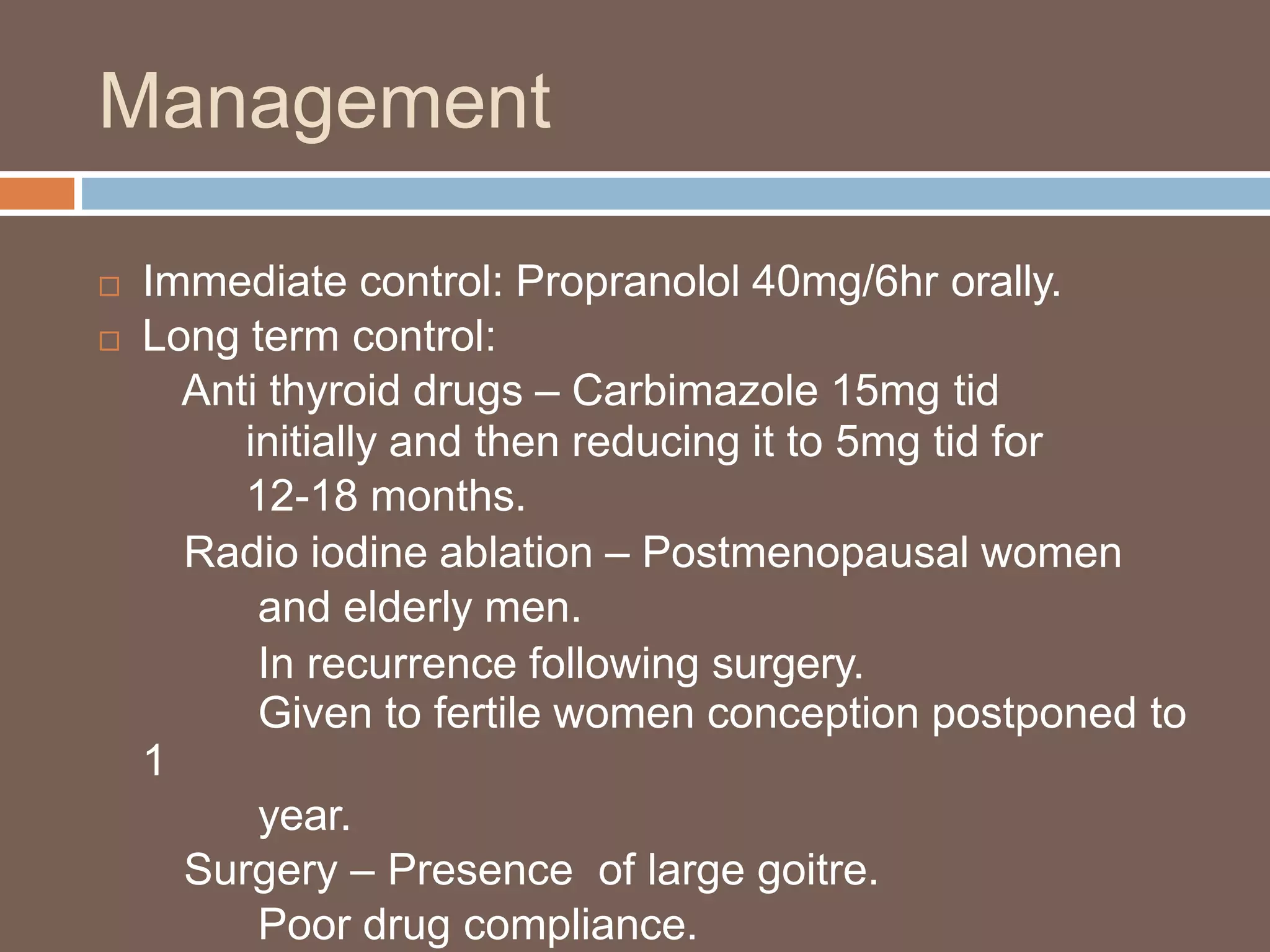 Management
 Immediate control: Propranolol 40mg/6hr orally.
 Long term control:
Anti thyroid drugs – Carbimazole 15mg tid
initially and then reducing it to 5mg tid for
12-18 months.
Radio iodine ablation – Postmenopausal women
and elderly men.
In recurrence following surgery.
Given to fertile women conception postponed to
1
year.
Surgery – Presence of large goitre.
Poor drug compliance.
 
