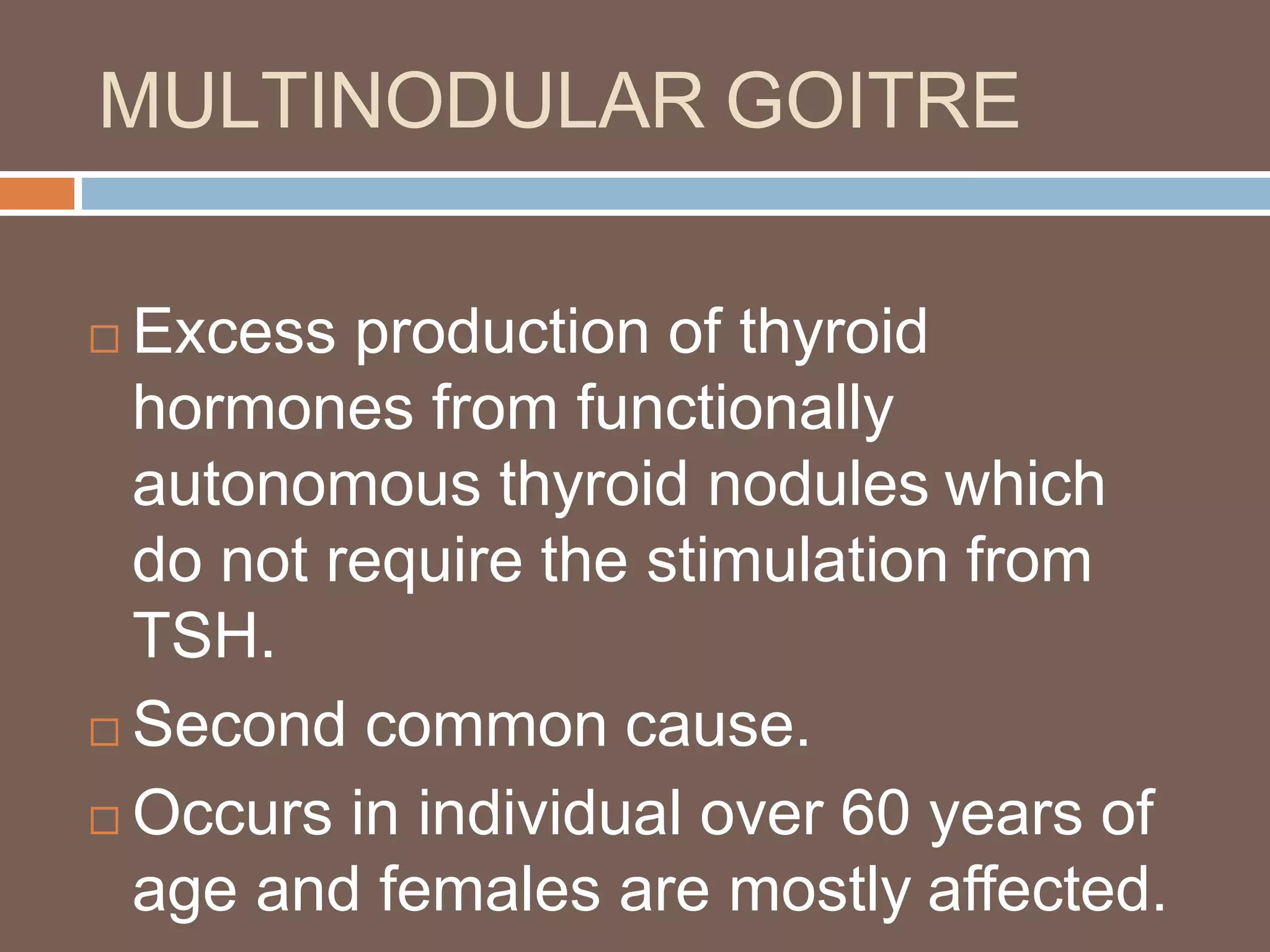 MULTINODULAR GOITRE
 Excess production of thyroid
hormones from functionally
autonomous thyroid nodules which
do not require the stimulation from
TSH.
 Second common cause.
 Occurs in individual over 60 years of
age and females are mostly affected.
 
