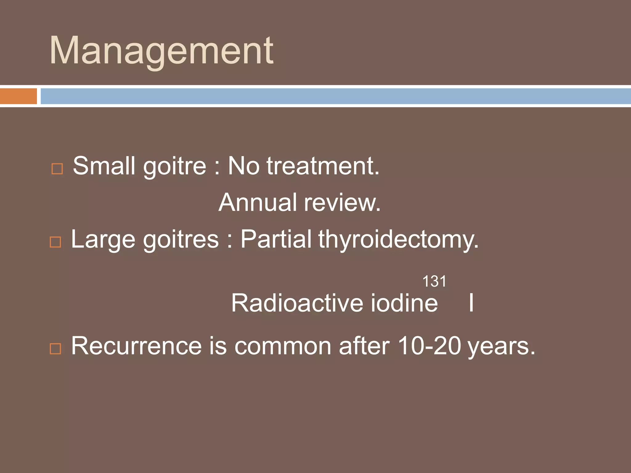 Management
 Small goitre : No treatment.
Annual review.
 Large goitres : Partial thyroidectomy.
131
Radioactive iodine I
 Recurrence is common after 10-20 years.
 