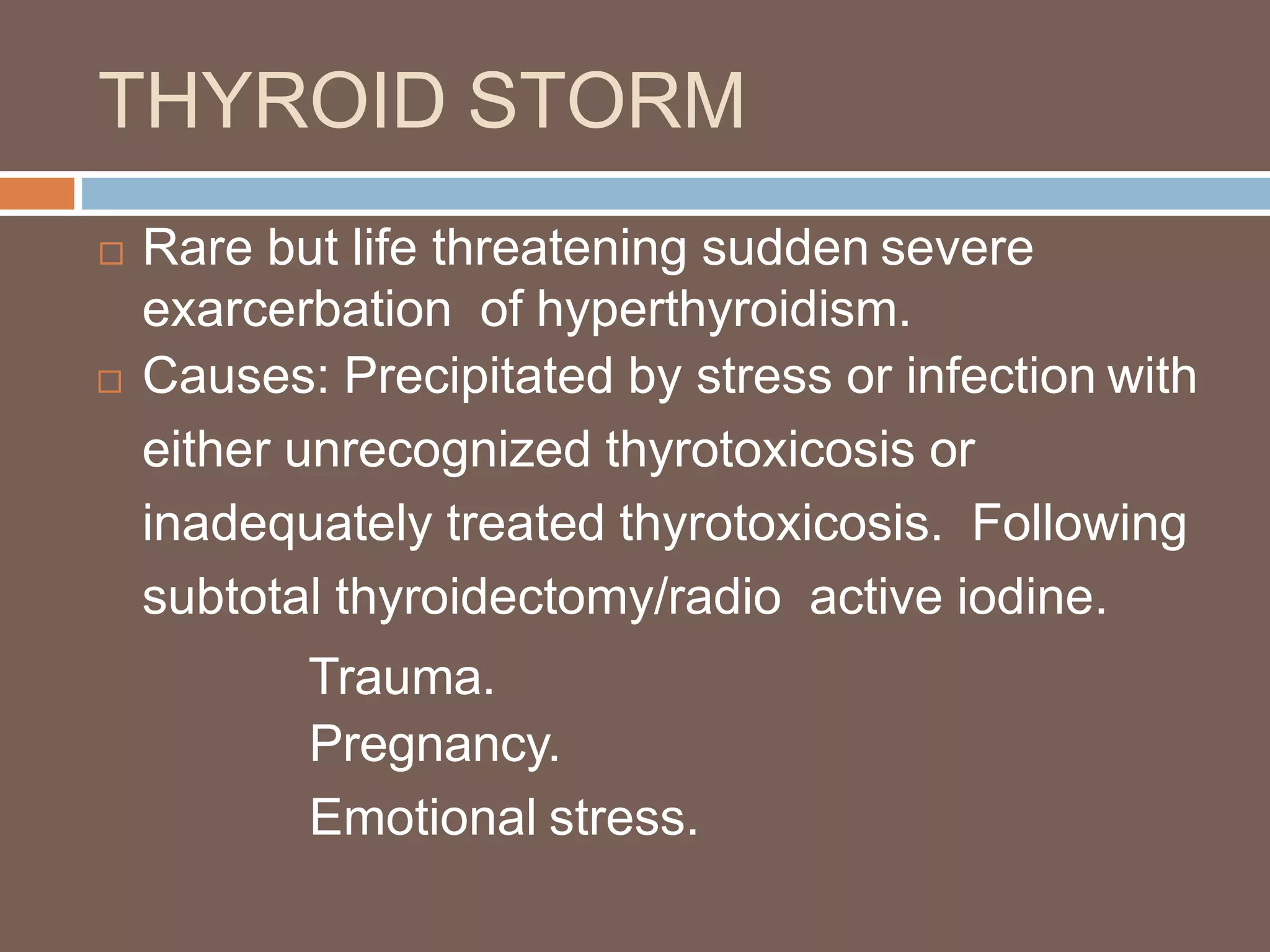 THYROID STORM
 Rare but life threatening sudden severe
exarcerbation of hyperthyroidism.
 Causes: Precipitated by stress or infection with
either unrecognized thyrotoxicosis or
inadequately treated thyrotoxicosis. Following
subtotal thyroidectomy/radio active iodine.
Trauma.
Pregnancy.
Emotional stress.
 