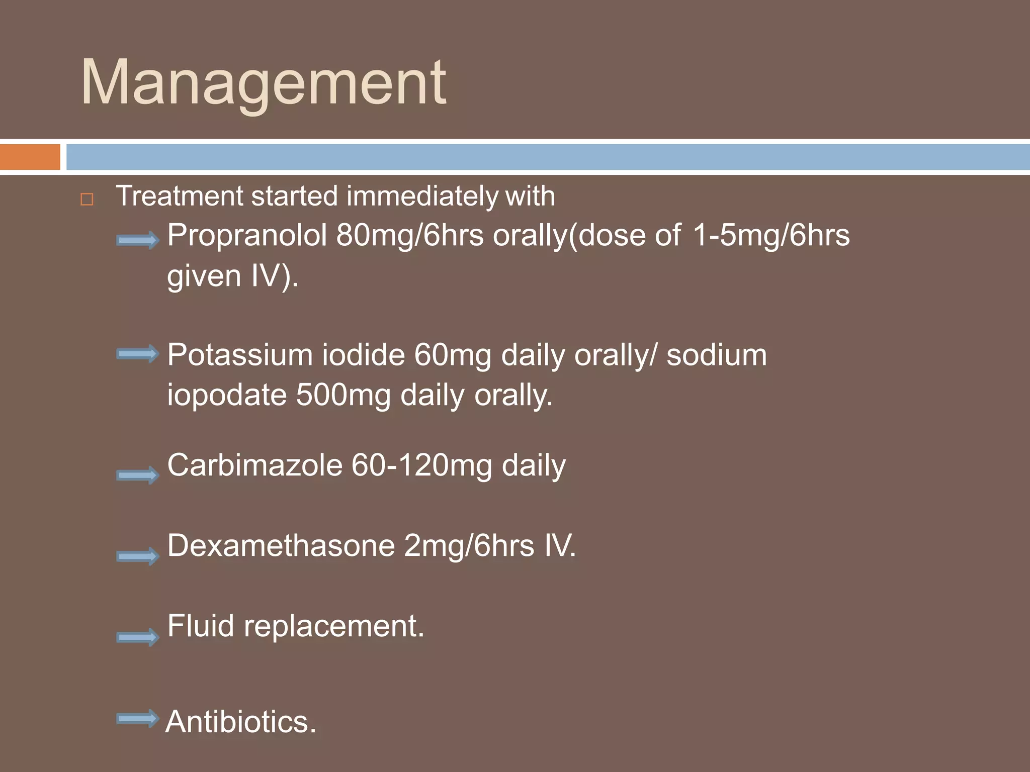 Management
 Treatment started immediately with
Propranolol 80mg/6hrs orally(dose of 1-5mg/6hrs
given IV).
Potassium iodide 60mg daily orally/ sodium
iopodate 500mg daily orally.
Carbimazole 60-120mg daily
Dexamethasone 2mg/6hrs IV.
Fluid replacement.
Antibiotics.
 