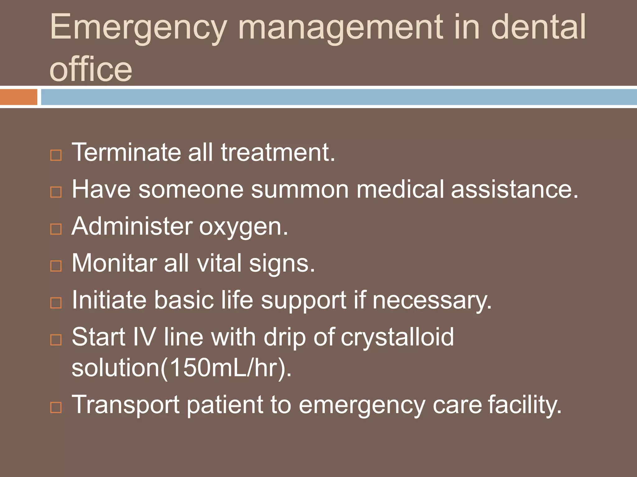 Emergency management in dental
office
 Terminate all treatment.
 Have someone summon medical assistance.
 Administer oxygen.
 Monitar all vital signs.
 Initiate basic life support if necessary.
 Start IV line with drip of crystalloid
solution(150mL/hr).
 Transport patient to emergency care facility.
 