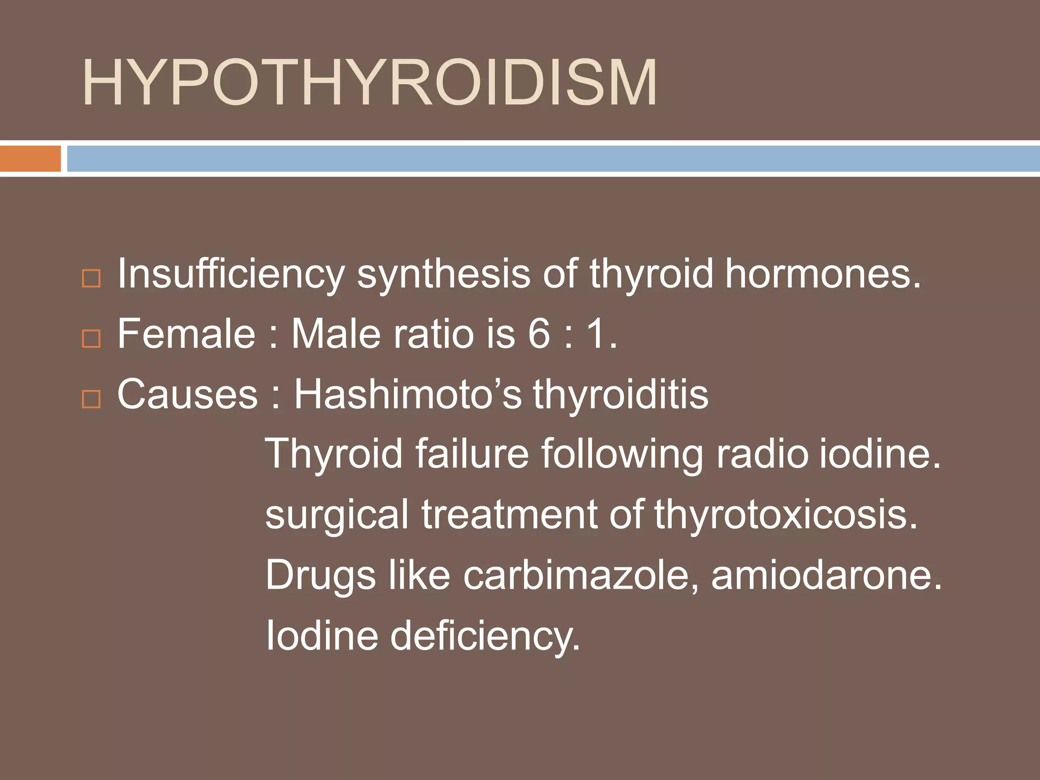HYPOTHYROIDISM
 Insufficiency synthesis of thyroid hormones.
 Female : Male ratio is 6 : 1.
 Causes : Hashimoto’s thyroiditis
Thyroid failure following radio iodine.
surgical treatment of thyrotoxicosis.
Drugs like carbimazole, amiodarone.
Iodine deficiency.
 