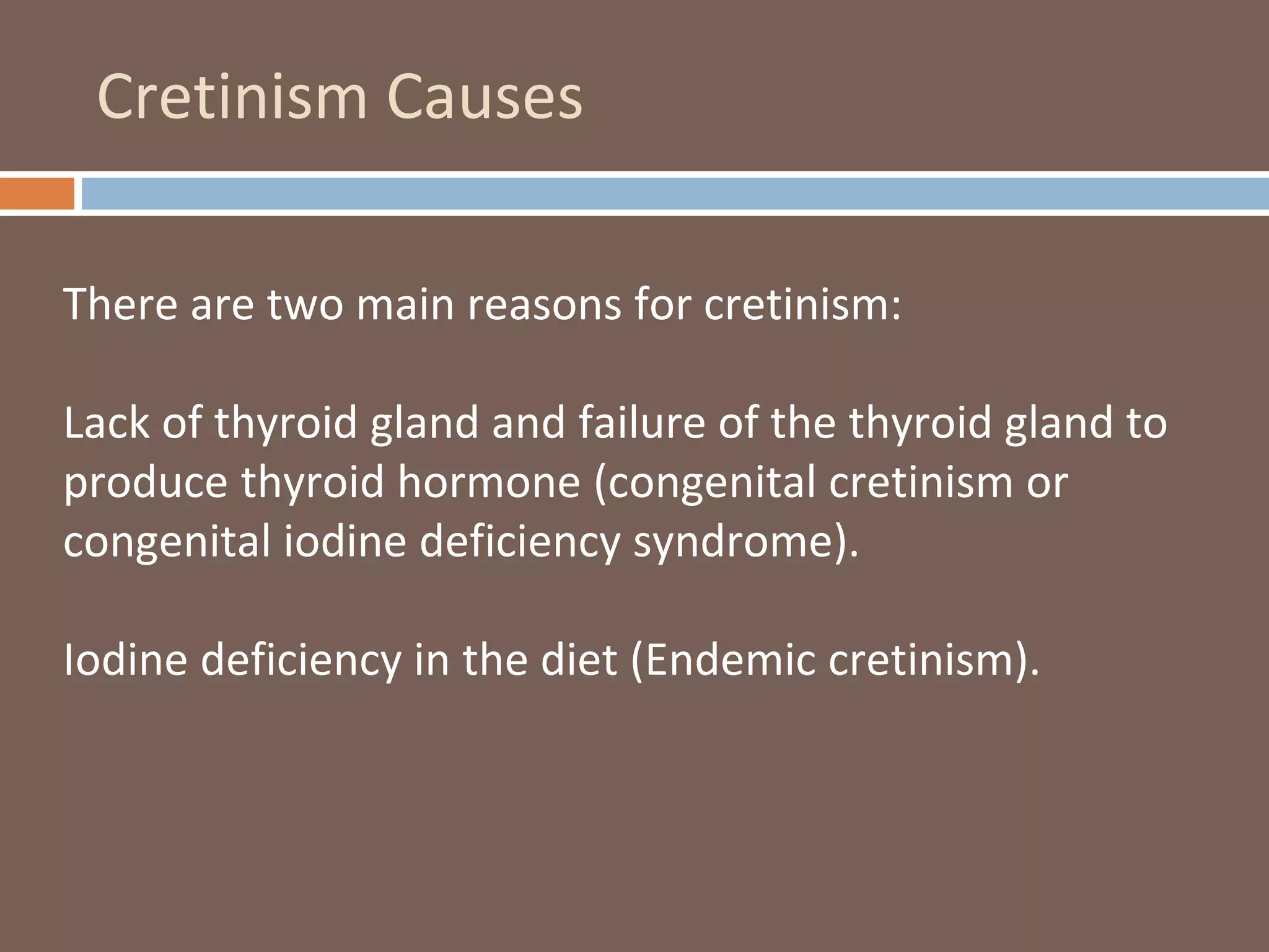 Cretinism Causes
There are two main reasons for cretinism:
Lack of thyroid gland and failure of the thyroid gland to
produce thyroid hormone (congenital cretinism or
congenital iodine deficiency syndrome).
Iodine deficiency in the diet (Endemic cretinism).
 