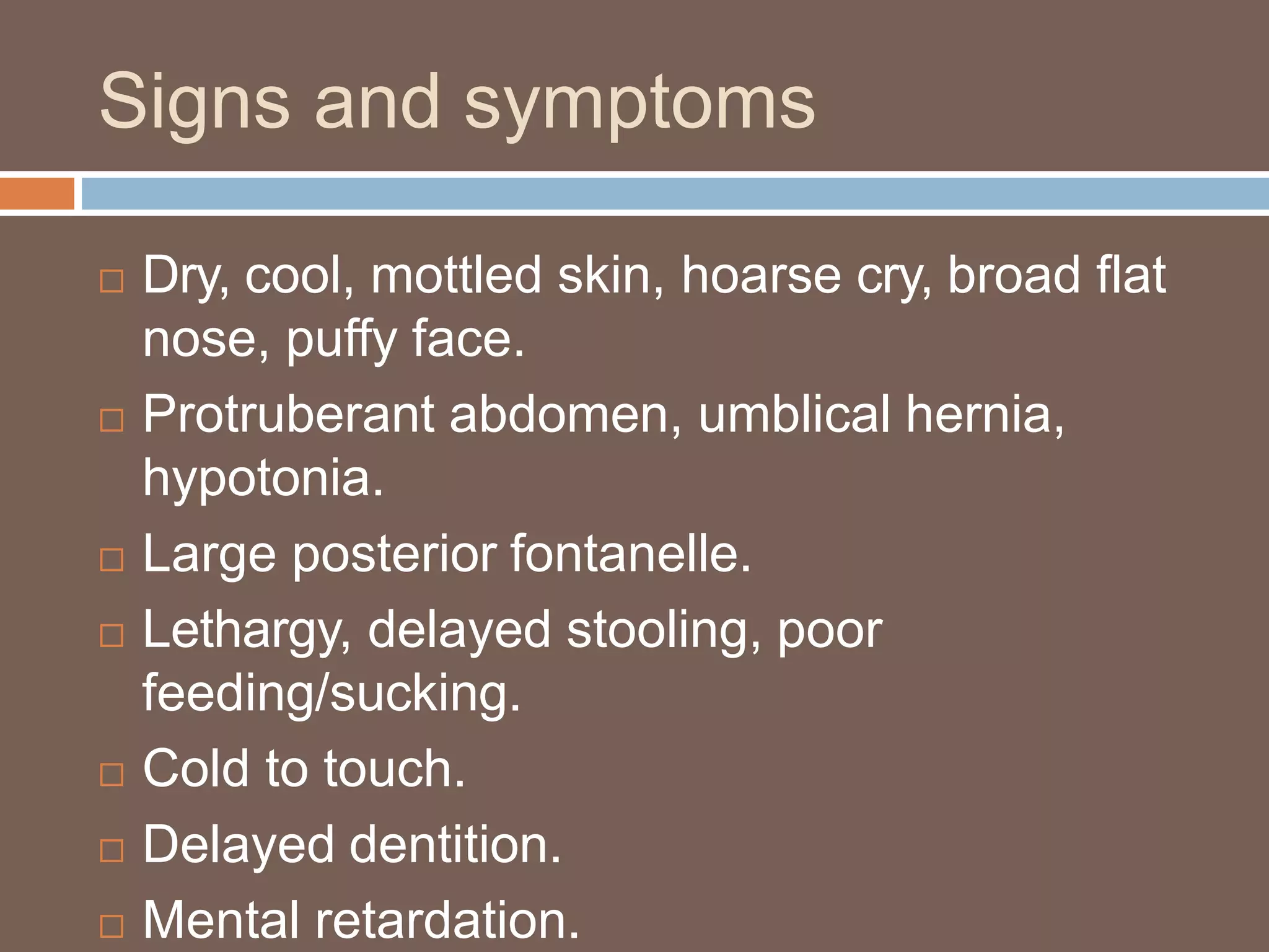 Signs and symptoms
 Dry, cool, mottled skin, hoarse cry, broad flat
nose, puffy face.
 Protruberant abdomen, umblical hernia,
hypotonia.
 Large posterior fontanelle.
 Lethargy, delayed stooling, poor
feeding/sucking.
 Cold to touch.
 Delayed dentition.
 Mental retardation.
 