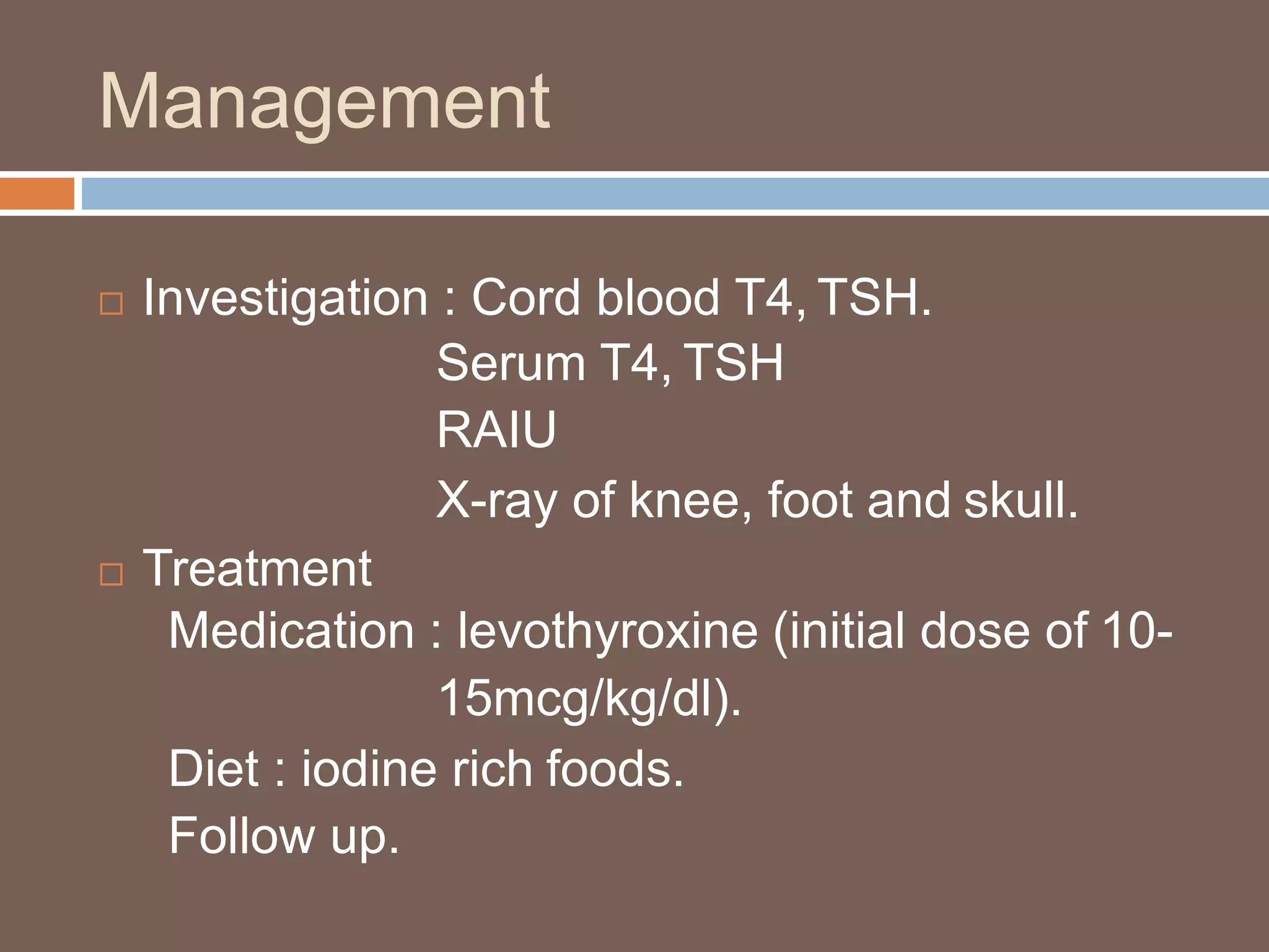 Management
 Investigation : Cord blood T4, TSH.
Serum T4, TSH
RAIU
X-ray of knee, foot and skull.
 Treatment
Medication : levothyroxine (initial dose of 10-
15mcg/kg/dl).
Diet : iodine rich foods.
Follow up.
 