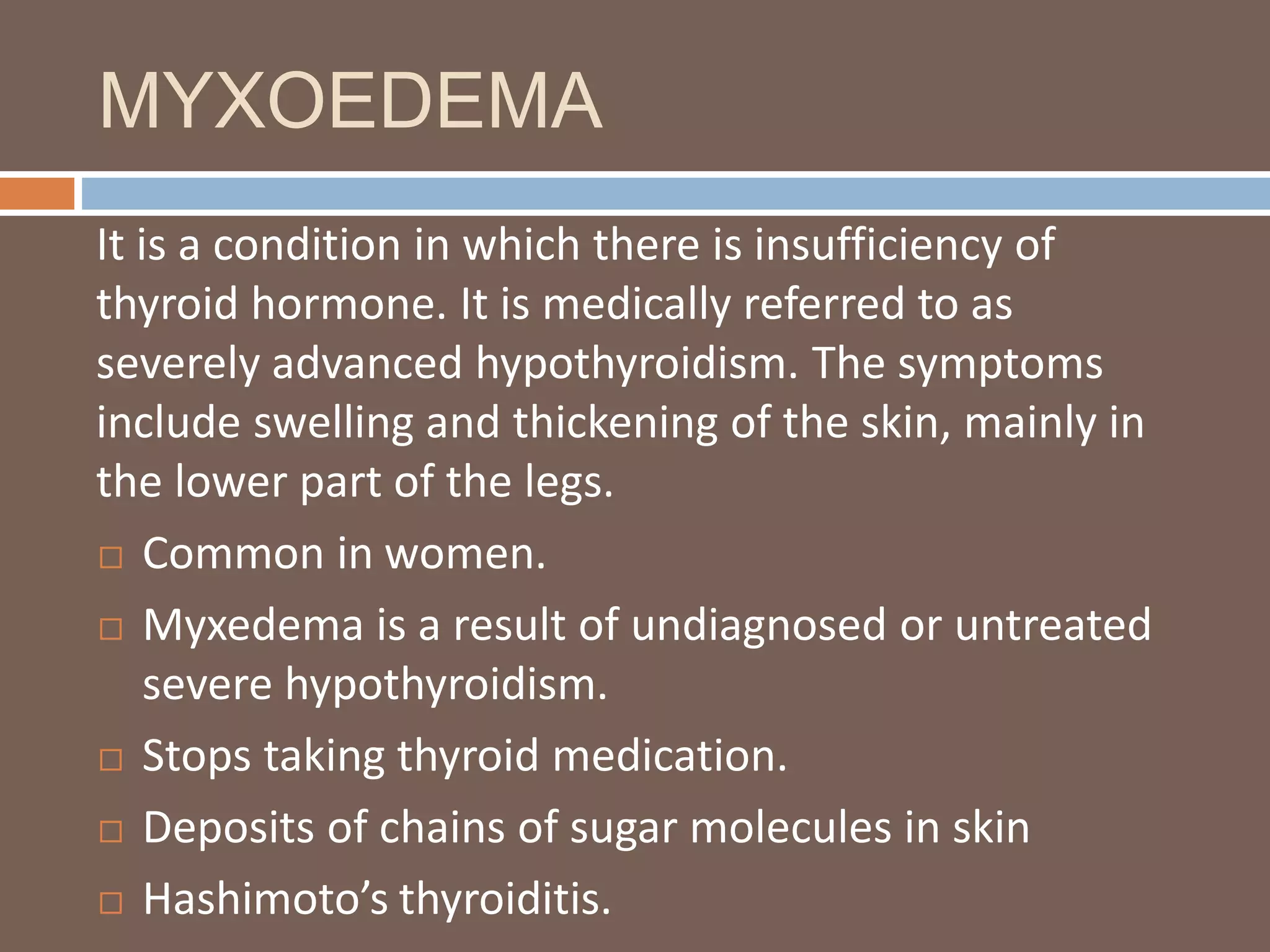 MYXOEDEMA
It is a condition in which there is insufficiency of
thyroid hormone. It is medically referred to as
severely advanced hypothyroidism. The symptoms
include swelling and thickening of the skin, mainly in
the lower part of the legs.
 Common in women.
 Myxedema is a result of undiagnosed or untreated
severe hypothyroidism.
 Stops taking thyroid medication.
 Deposits of chains of sugar molecules in skin
 Hashimoto’s thyroiditis.
 