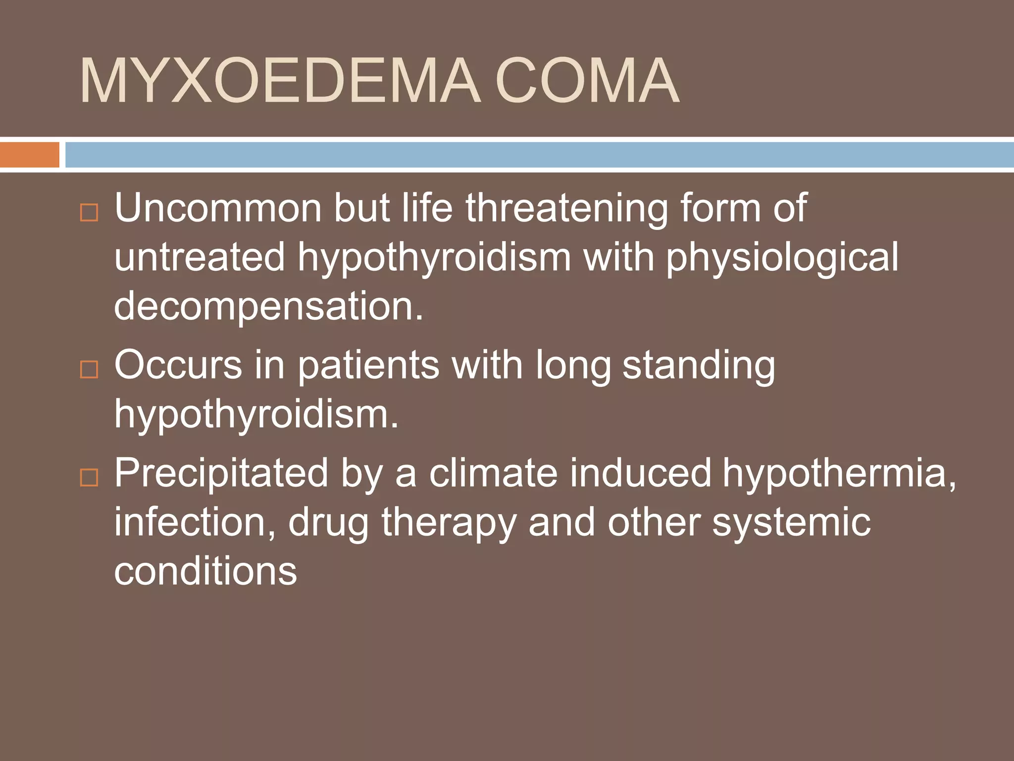 MYXOEDEMA COMA
 Uncommon but life threatening form of
untreated hypothyroidism with physiological
decompensation.
 Occurs in patients with long standing
hypothyroidism.
 Precipitated by a climate induced hypothermia,
infection, drug therapy and other systemic
conditions
 