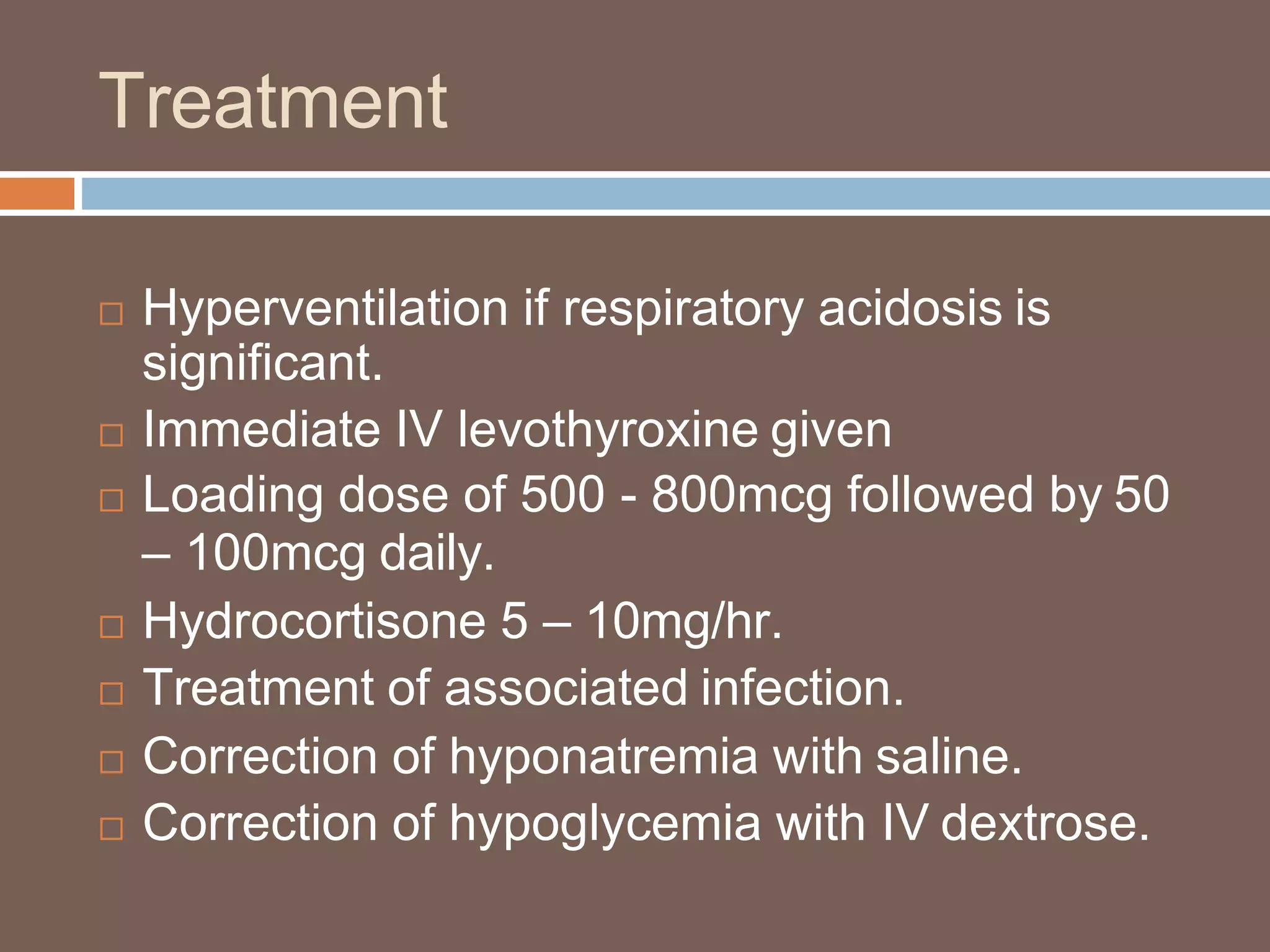 Treatment
 Hyperventilation if respiratory acidosis is
significant.
 Immediate IV levothyroxine given
 Loading dose of 500 - 800mcg followed by 50
– 100mcg daily.
 Hydrocortisone 5 – 10mg/hr.
 Treatment of associated infection.
 Correction of hyponatremia with saline.
 Correction of hypoglycemia with IV dextrose.
 