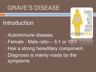 GRAVE’S DISEASE
 Autoimmune disease.
 Female : Male ratio – 5:1 or 10:1
 Has a strong hereditary component.
 Diagnosis is mainly made by the
symptoms
Introduction
 